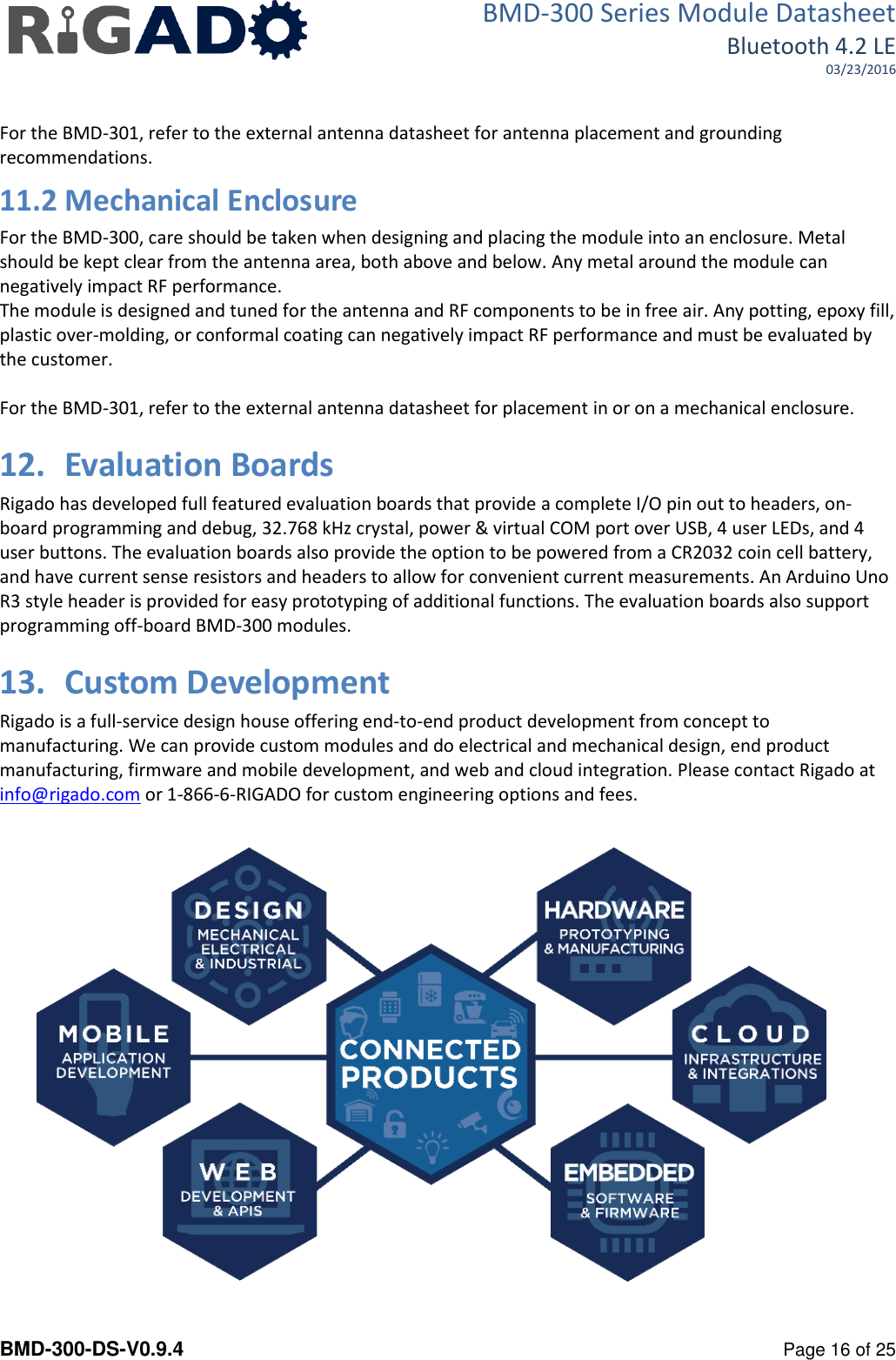 BMD-300 Series Module Datasheet Bluetooth 4.2 LE 03/23/2016  BMD-300-DS-V0.9.4      Page 16 of 25  For the BMD-301, refer to the external antenna datasheet for antenna placement and grounding recommendations. 11.2 Mechanical Enclosure For the BMD-300, care should be taken when designing and placing the module into an enclosure. Metal should be kept clear from the antenna area, both above and below. Any metal around the module can negatively impact RF performance.  The module is designed and tuned for the antenna and RF components to be in free air. Any potting, epoxy fill, plastic over-molding, or conformal coating can negatively impact RF performance and must be evaluated by the customer.  For the BMD-301, refer to the external antenna datasheet for placement in or on a mechanical enclosure. 12. Evaluation Boards Rigado has developed full featured evaluation boards that provide a complete I/O pin out to headers, on-board programming and debug, 32.768 kHz crystal, power &amp; virtual COM port over USB, 4 user LEDs, and 4 user buttons. The evaluation boards also provide the option to be powered from a CR2032 coin cell battery, and have current sense resistors and headers to allow for convenient current measurements. An Arduino Uno R3 style header is provided for easy prototyping of additional functions. The evaluation boards also support programming off-board BMD-300 modules. 13. Custom Development Rigado is a full-service design house offering end-to-end product development from concept to manufacturing. We can provide custom modules and do electrical and mechanical design, end product manufacturing, firmware and mobile development, and web and cloud integration. Please contact Rigado at info@rigado.com or 1-866-6-RIGADO for custom engineering options and fees.    