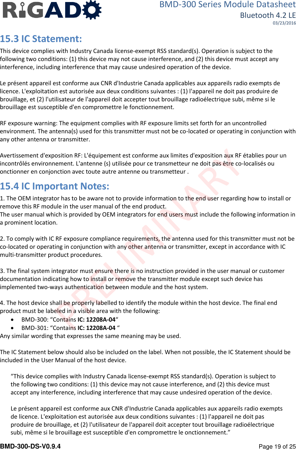 BMD-300 Series Module Datasheet Bluetooth 4.2 LE 03/23/2016  BMD-300-DS-V0.9.4      Page 19 of 25 15.3 IC Statement: This device complies with Industry Canada license-exempt RSS standard(s). Operation is subject to the following two conditions: (1) this device may not cause interference, and (2) this device must accept any interference, including interference that may cause undesired operation of the device.   Le pr&eacute;sent appareil est conforme aux CNR d'Industrie Canada applicables aux appareils radio exempts de licence. L'exploitation est autoris&eacute;e aux deux conditions suivantes : (1) l'appareil ne doit pas produire de brouillage, et (2) l'utilisateur de l'appareil doit accepter tout brouillage radio&eacute;lectrique subi, m&ecirc;me si le brouillage est susceptible d'en compromettre le fonctionnement.   RF exposure warning: The equipment complies with RF exposure limits set forth for an uncontrolled environment. The antenna(s) used for this transmitter must not be co-located or operating in conjunction with any other antenna or transmitter.   Avertissement d'exposition RF: L'&eacute;quipement est conforme aux limites d'exposition aux RF &eacute;tablies pour un incontr&ocirc;l&eacute;s environnement. L'antenne (s) utilis&eacute;e pour ce transmetteur ne doit pas &ecirc;tre co-localis&eacute;s ou onctionner en conjonction avec toute autre antenne ou transmetteur . 15.4 IC Important Notes: 1. The OEM integrator has to be aware not to provide information to the end user regarding how to install or remove this RF module in the user manual of the end product. The user manual which is provided by OEM integrators for end users must include the following information in a prominent location.  2. To comply with IC RF exposure compliance requirements, the antenna used for this transmitter must not be co‐located or operating in conjunction with any other antenna or transmitter, except in accordance with IC multi‐transmitter product procedures.  3. The final system integrator must ensure there is no instruction provided in the user manual or customer documentation indicating how to install or remove the transmitter module except such device has implemented two‐ways authentication between module and the host system.  4. The host device shall be properly labelled to identify the module within the host device. The final end product must be labeled in a visible area with the following:  BMD-300: &ldquo;Contains IC: 12208A-04&ldquo;  BMD-301: &ldquo;Contains IC: 12208A-04 &ldquo; Any similar wording that expresses the same meaning may be used.   The IC Statement below should also be included on the label. When not possible, the IC Statement should be included in the User Manual of the host device.  &ldquo;This device complies with Industry Canada license-exempt RSS standard(s). Operation is subject to the following two conditions: (1) this device may not cause interference, and (2) this device must accept any interference, including interference that may cause undesired operation of the device.   Le pr&eacute;sent appareil est conforme aux CNR d'Industrie Canada applicables aux appareils radio exempts de licence. L'exploitation est autoris&eacute;e aux deux conditions suivantes : (1) l'appareil ne doit pas produire de brouillage, et (2) l'utilisateur de l'appareil doit accepter tout brouillage radio&eacute;lectrique subi, m&ecirc;me si le brouillage est susceptible d'en compromettre le onctionnement.&rdquo; 