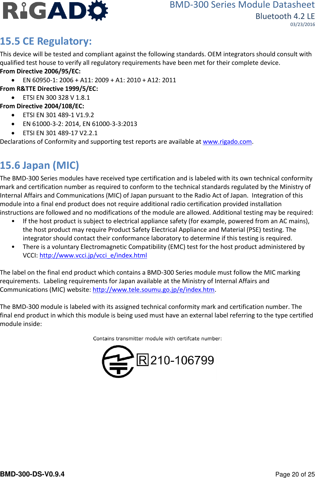 BMD-300 Series Module Datasheet Bluetooth 4.2 LE 03/23/2016  BMD-300-DS-V0.9.4      Page 20 of 25 15.5 CE Regulatory: This device will be tested and compliant against the following standards. OEM integrators should consult with qualified test house to verify all regulatory requirements have been met for their complete device. From Directive 2006/95/EC:  EN 60950-1: 2006 + A11: 2009 + A1: 2010 + A12: 2011 From R&amp;TTE Directive 1999/5/EC:  ETSI EN 300 328 V 1.8.1 From Directive 2004/108/EC:  ETSI EN 301 489-1 V1.9.2  EN 61000-3-2: 2014, EN 61000-3-3:2013  ETSI EN 301 489-17 V2.2.1 Declarations of Conformity and supporting test reports are available at www.rigado.com.  15.6 Japan (MIC) The BMD-300 Series modules have received type certification and is labeled with its own technical conformity mark and certification number as required to conform to the technical standards regulated by the Ministry of Internal Affairs and Communications (MIC) of Japan pursuant to the Radio Act of Japan.  Integration of this module into a final end product does not require additional radio certification provided installation instructions are followed and no modifications of the module are allowed. Additional testing may be required: &bull; If the host product is subject to electrical appliance safety (for example, powered from an AC mains), the host product may require Product Safety Electrical Appliance and Material (PSE) testing. The integrator should contact their conformance laboratory to determine if this testing is required. &bull; There is a voluntary Electromagnetic Compatibility (EMC) test for the host product administered by VCCI: http://www.vcci.jp/vcci_e/index.html  The label on the final end product which contains a BMD-300 Series module must follow the MIC marking requirements.  Labeling requirements for Japan available at the Ministry of Internal Affairs and Communications (MIC) website: http://www.tele.soumu.go.jp/e/index.htm.  The BMD-300 module is labeled with its assigned technical conformity mark and certification number. The final end product in which this module is being used must have an external label referring to the type certified module inside:      