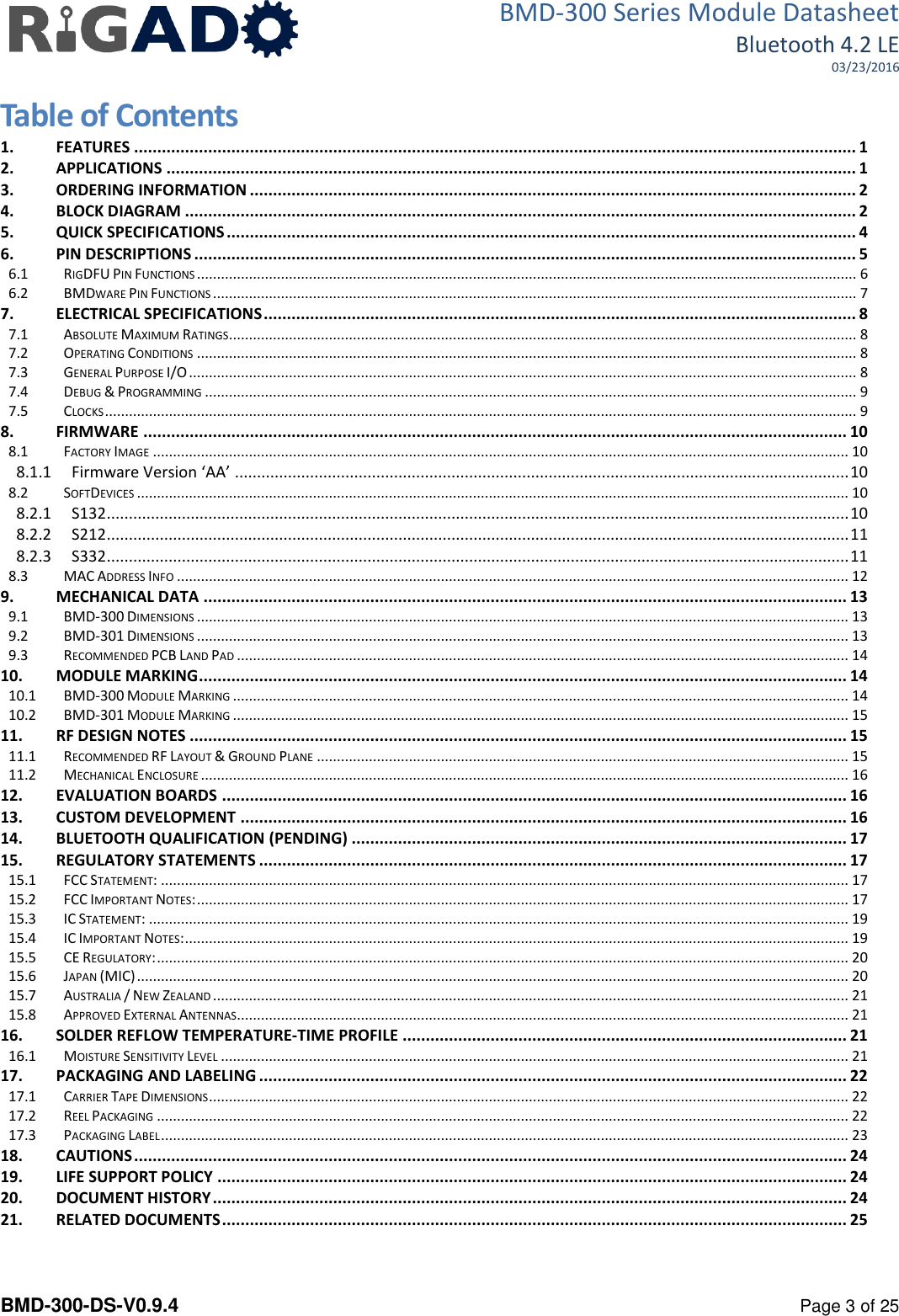 BMD-300 Series Module Datasheet Bluetooth 4.2 LE 03/23/2016  BMD-300-DS-V0.9.4      Page 3 of 25 Table of Contents 1. FEATURES ............................................................................................................................................................ 1 2. APPLICATIONS ..................................................................................................................................................... 1 3. ORDERING INFORMATION ................................................................................................................................... 2 4. BLOCK DIAGRAM ................................................................................................................................................. 2 5. QUICK SPECIFICATIONS ........................................................................................................................................ 4 6. PIN DESCRIPTIONS ............................................................................................................................................... 5 6.1 RIGDFU PIN FUNCTIONS ..................................................................................................................................................................... 6 6.2 BMDWARE PIN FUNCTIONS ................................................................................................................................................................. 7 7. ELECTRICAL SPECIFICATIONS ................................................................................................................................ 8 7.1 ABSOLUTE MAXIMUM RATINGS............................................................................................................................................................. 8 7.2 OPERATING CONDITIONS ..................................................................................................................................................................... 8 7.3 GENERAL PURPOSE I/O ....................................................................................................................................................................... 8 7.4 DEBUG &amp; PROGRAMMING ................................................................................................................................................................... 9 7.5 CLOCKS ............................................................................................................................................................................................ 9 8. FIRMWARE ........................................................................................................................................................ 10 8.1 FACTORY IMAGE .............................................................................................................................................................................. 10 8.1.1 Firmware Version &lsquo;AA&rsquo; ........................................................................................................................................... 10 8.2 SOFTDEVICES .................................................................................................................................................................................. 10 8.2.1 S132 ........................................................................................................................................................................ 10 8.2.2 S212 ........................................................................................................................................................................ 11 8.2.3 S332 ........................................................................................................................................................................ 11 8.3 MAC ADDRESS INFO ........................................................................................................................................................................ 12 9. MECHANICAL DATA ........................................................................................................................................... 13 9.1 BMD-300 DIMENSIONS ................................................................................................................................................................... 13 9.2 BMD-301 DIMENSIONS ................................................................................................................................................................... 13 9.3 RECOMMENDED PCB LAND PAD ......................................................................................................................................................... 14 10. MODULE MARKING ............................................................................................................................................ 14 10.1 BMD-300 MODULE MARKING .......................................................................................................................................................... 14 10.2 BMD-301 MODULE MARKING .......................................................................................................................................................... 15 11. RF DESIGN NOTES .............................................................................................................................................. 15 11.1 RECOMMENDED RF LAYOUT &amp; GROUND PLANE ..................................................................................................................................... 15 11.2 MECHANICAL ENCLOSURE .................................................................................................................................................................. 16 12. EVALUATION BOARDS ....................................................................................................................................... 16 13. CUSTOM DEVELOPMENT ................................................................................................................................... 16 14. BLUETOOTH QUALIFICATION (PENDING) ........................................................................................................... 17 15. REGULATORY STATEMENTS ............................................................................................................................... 17 15.1 FCC STATEMENT: ............................................................................................................................................................................ 17 15.2 FCC IMPORTANT NOTES: ................................................................................................................................................................... 17 15.3 IC STATEMENT: ............................................................................................................................................................................... 19 15.4 IC IMPORTANT NOTES: ...................................................................................................................................................................... 19 15.5 CE REGULATORY: ............................................................................................................................................................................. 20 15.6 JAPAN (MIC) .................................................................................................................................................................................. 20 15.7 AUSTRALIA / NEW ZEALAND ............................................................................................................................................................... 21 15.8 APPROVED EXTERNAL ANTENNAS......................................................................................................................................................... 21 16. SOLDER REFLOW TEMPERATURE-TIME PROFILE ................................................................................................ 21 16.1 MOISTURE SENSITIVITY LEVEL ............................................................................................................................................................. 21 17. PACKAGING AND LABELING ............................................................................................................................... 22 17.1 CARRIER TAPE DIMENSIONS ................................................................................................................................................................ 22 17.2 REEL PACKAGING ............................................................................................................................................................................. 22 17.3 PACKAGING LABEL ............................................................................................................................................................................ 23 18. CAUTIONS .......................................................................................................................................................... 24 19. LIFE SUPPORT POLICY ........................................................................................................................................ 24 20. DOCUMENT HISTORY ......................................................................................................................................... 24 21. RELATED DOCUMENTS ....................................................................................................................................... 25  
