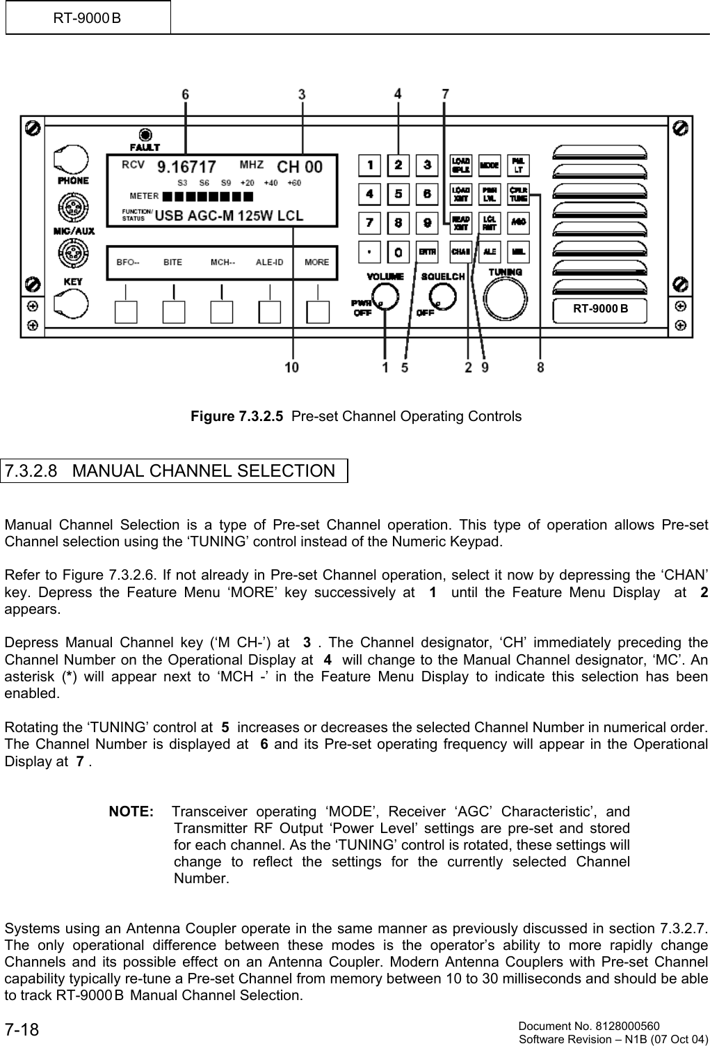          Document No. 8128000560  Software Revision &ndash; N1B (07 Oct 04) 7-18 RT-9000 B      Figure 7.3.2.5  Pre-set Channel Operating Controls   7.3.2.8   MANUAL CHANNEL SELECTION   Manual Channel Selection is a type of Pre-set Channel operation. This type of operation allows Pre-set Channel selection using the &lsquo;TUNING&rsquo; control instead of the Numeric Keypad.  Refer to Figure 7.3.2.6. If not already in Pre-set Channel operation, select it now by depressing the &lsquo;CHAN&rsquo; key. Depress the Feature Menu &lsquo;MORE&rsquo; key successively at  1  until the Feature Menu Display  at  2  appears.  Depress Manual Channel key (&lsquo;M CH-&rsquo;) at  3  . The Channel designator, &lsquo;CH&rsquo; immediately preceding the Channel Number on the Operational Display at  4  will change to the Manual Channel designator, &lsquo;MC&rsquo;. An asterisk (*) will appear next to &lsquo;MCH -&rsquo; in the Feature Menu Display to indicate this selection has been enabled.  Rotating the &lsquo;TUNING&rsquo; control at  5  increases or decreases the selected Channel Number in numerical order. The Channel Number is displayed at  6  and its Pre-set operating frequency will appear in the Operational Display at  7 .   NOTE:  Transceiver operating &lsquo;MODE&rsquo;, Receiver &lsquo;AGC&rsquo; Characteristic&rsquo;, and Transmitter RF Output &lsquo;Power Level&rsquo; settings are pre-set and stored for each channel. As the &lsquo;TUNING&rsquo; control is rotated, these settings will change to reflect the settings for the currently selected Channel Number.   Systems using an Antenna Coupler operate in the same manner as previously discussed in section 7.3.2.7. The only operational difference between these modes is the operator&rsquo;s ability to more rapidly change Channels and its possible effect on an Antenna Coupler. Modern Antenna Couplers with Pre-set Channel capability typically re-tune a Pre-set Channel from memory between 10 to 30 milliseconds and should be able to track RT-9000 B  Manual Channel Selection.  RT-9000 B  