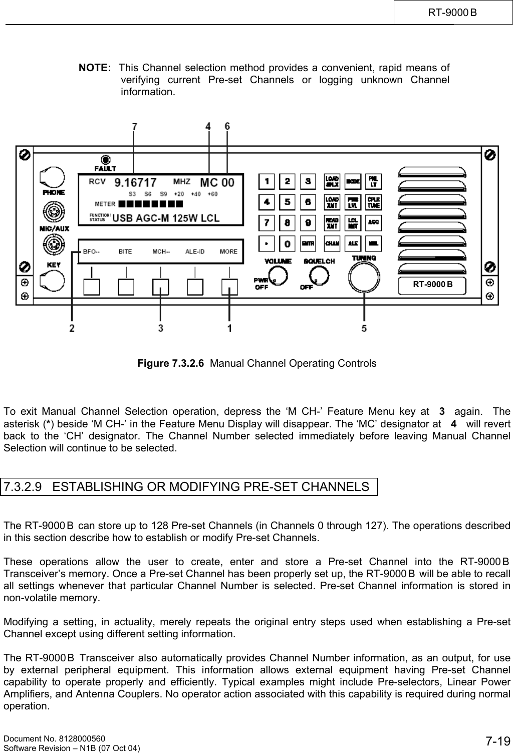    Document No. 8128000560    Software Revision &ndash; N1B (07 Oct 04)  7-19RT-9000 B   NOTE:  This Channel selection method provides a convenient, rapid means of verifying current Pre-set Channels or logging unknown Channel information.      Figure 7.3.2.6  Manual Channel Operating Controls    To exit Manual Channel Selection operation, depress the &lsquo;M CH-&rsquo; Feature Menu key at  3  again.  The asterisk (*) beside &lsquo;M CH-&rsquo; in the Feature Menu Display will disappear. The &lsquo;MC&rsquo; designator at   4   will revert back to the &lsquo;CH&rsquo; designator. The Channel Number selected immediately before leaving Manual Channel Selection will continue to be selected.   7.3.2.9   ESTABLISHING OR MODIFYING PRE-SET CHANNELS   The RT-9000 B  can store up to 128 Pre-set Channels (in Channels 0 through 127). The operations described in this section describe how to establish or modify Pre-set Channels.  These operations allow the user to create, enter and store a Pre-set Channel into the RT-9000 B  Transceiver&rsquo;s memory. Once a Pre-set Channel has been properly set up, the RT-9000 B  will be able to recall all settings whenever that particular Channel Number is selected. Pre-set Channel information is stored in non-volatile memory.  Modifying a setting, in actuality, merely repeats the original entry steps used when establishing a Pre-set Channel except using different setting information.  The RT-9000 B  Transceiver also automatically provides Channel Number information, as an output, for use by external peripheral equipment. This information allows external equipment having Pre-set Channel capability to operate properly and efficiently. Typical examples might include Pre-selectors, Linear Power Amplifiers, and Antenna Couplers. No operator action associated with this capability is required during normal operation. RT-9000 B