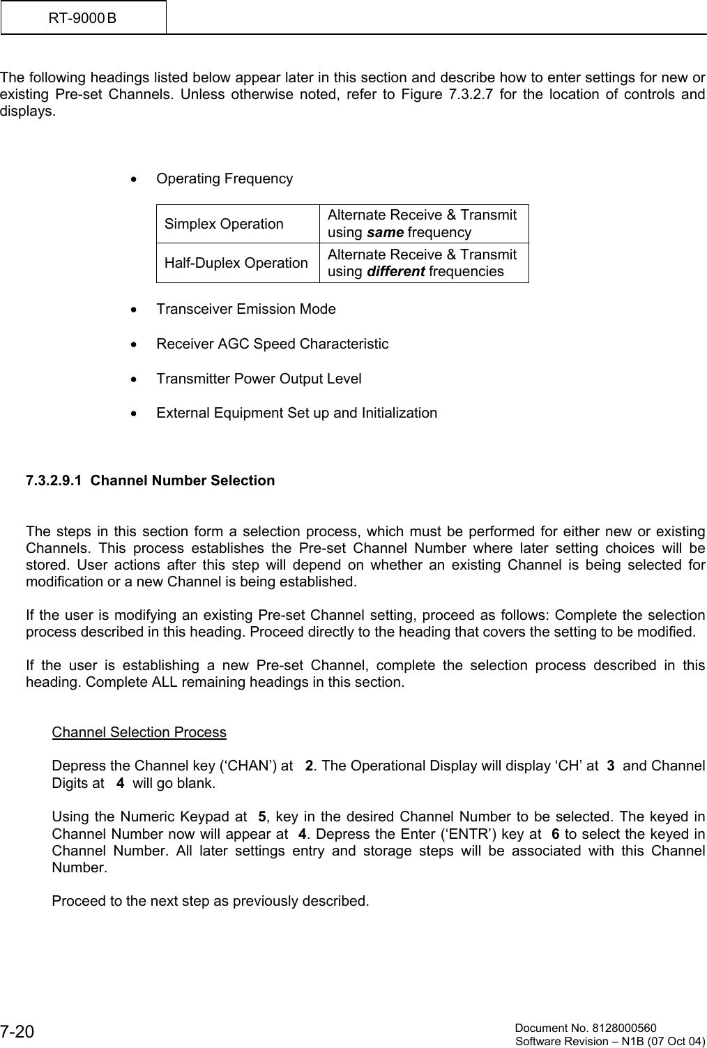          Document No. 8128000560  Software Revision &ndash; N1B (07 Oct 04) 7-20 RT-9000 B  The following headings listed below appear later in this section and describe how to enter settings for new or existing Pre-set Channels. Unless otherwise noted, refer to Figure 7.3.2.7 for the location of controls and displays.     &bull;  Operating Frequency   Simplex Operation  Alternate Receive &amp; Transmit using same frequency Half-Duplex Operation  Alternate Receive &amp; Transmit using different frequencies  &bull;  Transceiver Emission Mode  &bull;  Receiver AGC Speed Characteristic  &bull;  Transmitter Power Output Level  &bull;  External Equipment Set up and Initialization    7.3.2.9.1  Channel Number Selection     The steps in this section form a selection process, which must be performed for either new or existing Channels. This process establishes the Pre-set Channel Number where later setting choices will be stored. User actions after this step will depend on whether an existing Channel is being selected for modification or a new Channel is being established.  If the user is modifying an existing Pre-set Channel setting, proceed as follows: Complete the selection process described in this heading. Proceed directly to the heading that covers the setting to be modified.  If the user is establishing a new Pre-set Channel, complete the selection process described in this heading. Complete ALL remaining headings in this section.   Channel Selection Process  Depress the Channel key (&lsquo;CHAN&rsquo;) at   2. The Operational Display will display &lsquo;CH&rsquo; at  3  and Channel Digits at   4  will go blank.  Using the Numeric Keypad at  5, key in the desired Channel Number to be selected. The keyed in Channel Number now will appear at  4. Depress the Enter (&lsquo;ENTR&rsquo;) key at  6 to select the keyed in Channel Number. All later settings entry and storage steps will be associated with this Channel Number.  Proceed to the next step as previously described. 
