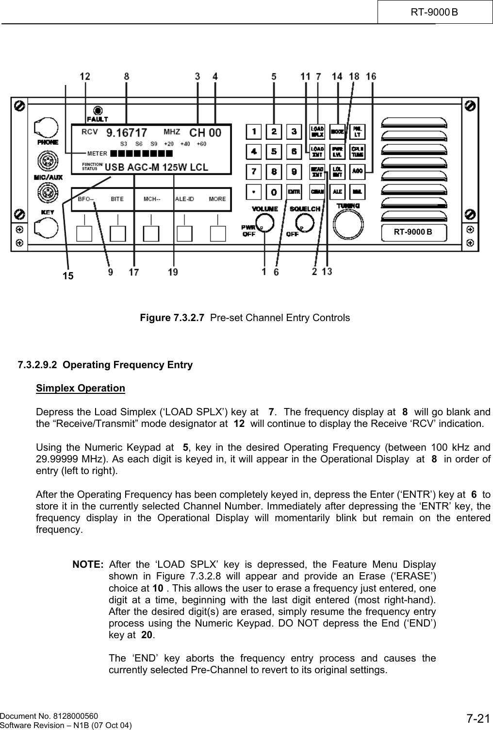    Document No. 8128000560    Software Revision &ndash; N1B (07 Oct 04)  7-21RT-9000 B        Figure 7.3.2.7  Pre-set Channel Entry Controls    7.3.2.9.2  Operating Frequency Entry   Simplex Operation  Depress the Load Simplex (&lsquo;LOAD SPLX&rsquo;) key at   7.  The frequency display at  8  will go blank and the &ldquo;Receive/Transmit&rdquo; mode designator at  12  will continue to display the Receive &lsquo;RCV&rsquo; indication.  Using the Numeric Keypad at  5, key in the desired Operating Frequency (between 100 kHz and 29.99999 MHz). As each digit is keyed in, it will appear in the Operational Display  at  8  in order of entry (left to right).  After the Operating Frequency has been completely keyed in, depress the Enter (&lsquo;ENTR&rsquo;) key at  6  to store it in the currently selected Channel Number. Immediately after depressing the &lsquo;ENTR&rsquo; key, the frequency display in the Operational Display will momentarily blink but remain on the entered frequency.   NOTE:  After the &lsquo;LOAD SPLX&rsquo; key is depressed, the Feature Menu Display shown in Figure 7.3.2.8 will appear and provide an Erase (&lsquo;ERASE&rsquo;) choice at 10 . This allows the user to erase a frequency just entered, one digit at a time, beginning with the last digit entered (most right-hand). After the desired digit(s) are erased, simply resume the frequency entry process using the Numeric Keypad. DO NOT depress the End (&lsquo;END&rsquo;) key at  20.  The &lsquo;END&rsquo; key aborts the frequency entry process and causes the currently selected Pre-Channel to revert to its original settings. RT-9000 B   15 
