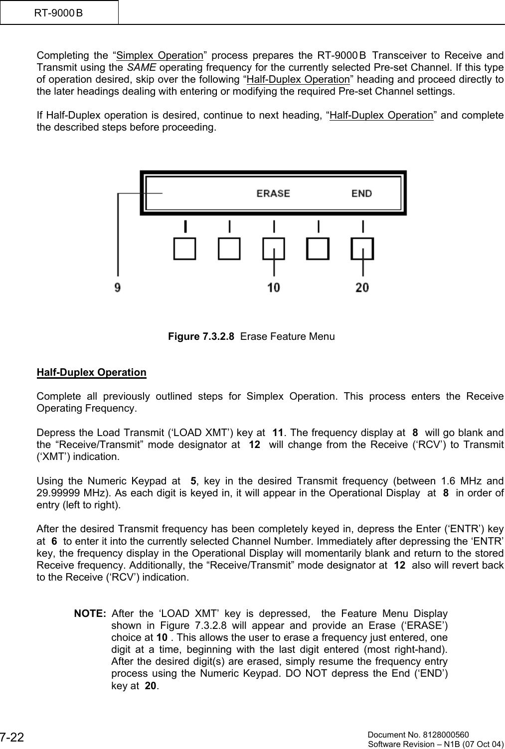          Document No. 8128000560  Software Revision &ndash; N1B (07 Oct 04) 7-22 RT-9000 B  Completing the &ldquo;Simplex Operation&rdquo; process prepares the RT-9000 B  Transceiver to Receive and Transmit using the SAME operating frequency for the currently selected Pre-set Channel. If this type of operation desired, skip over the following &ldquo;Half-Duplex Operation&rdquo; heading and proceed directly to the later headings dealing with entering or modifying the required Pre-set Channel settings.  If Half-Duplex operation is desired, continue to next heading, &ldquo;Half-Duplex Operation&rdquo; and complete the described steps before proceeding.        Figure 7.3.2.8  Erase Feature Menu   Half-Duplex Operation  Complete all previously outlined steps for Simplex Operation. This process enters the Receive Operating Frequency.  Depress the Load Transmit (&lsquo;LOAD XMT&rsquo;) key at  11. The frequency display at  8  will go blank and the &ldquo;Receive/Transmit&rdquo; mode designator at  12   will change from the Receive (&lsquo;RCV&rsquo;) to Transmit (&lsquo;XMT&rsquo;) indication.  Using the Numeric Keypad at  5, key in the desired Transmit frequency (between 1.6 MHz and 29.99999 MHz). As each digit is keyed in, it will appear in the Operational Display  at  8  in order of entry (left to right).  After the desired Transmit frequency has been completely keyed in, depress the Enter (&lsquo;ENTR&rsquo;) key at  6  to enter it into the currently selected Channel Number. Immediately after depressing the &lsquo;ENTR&rsquo; key, the frequency display in the Operational Display will momentarily blank and return to the stored Receive frequency. Additionally, the &ldquo;Receive/Transmit&rdquo; mode designator at  12  also will revert back to the Receive (&lsquo;RCV&rsquo;) indication.   NOTE:  After the &lsquo;LOAD XMT&rsquo; key is depressed,  the Feature Menu Display shown in Figure 7.3.2.8 will appear and provide an Erase (&lsquo;ERASE&rsquo;) choice at 10 . This allows the user to erase a frequency just entered, one digit at a time, beginning with the last digit entered (most right-hand). After the desired digit(s) are erased, simply resume the frequency entry process using the Numeric Keypad. DO NOT depress the End (&lsquo;END&rsquo;) key at  20. 