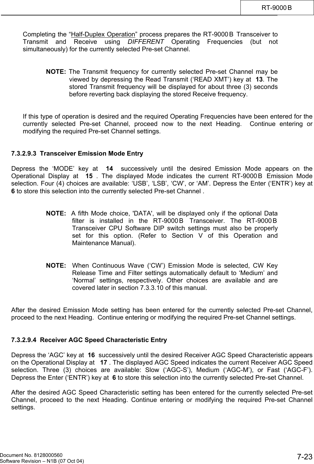    Document No. 8128000560    Software Revision &ndash; N1B (07 Oct 04)  7-23RT-9000 B  Completing the &ldquo;Half-Duplex Operation&rdquo; process prepares the RT-9000 B  Transceiver to Transmit and Receive using DIFFERENT Operating Frequencies (but not simultaneously) for the currently selected Pre-set Channel.   NOTE: The Transmit frequency for currently selected Pre-set Channel may be viewed by depressing the Read Transmit (&lsquo;READ XMT&rsquo;) key at  13. The stored Transmit frequency will be displayed for about three (3) seconds before reverting back displaying the stored Receive frequency.   If this type of operation is desired and the required Operating Frequencies have been entered for the currently selected Pre-set Channel, proceed now to the next Heading.  Continue entering or modifying the required Pre-set Channel settings.    7.3.2.9.3  Transceiver Emission Mode Entry    Depress the &lsquo;MODE&rsquo; key at  14  successively until the desired Emission Mode appears on the Operational Display at  15 . The displayed Mode indicates the current RT-9000 B  Emission Mode selection. Four (4) choices are available: &lsquo;USB&rsquo;, &lsquo;LSB&rsquo;, &lsquo;CW&rsquo;, or &lsquo;AM&rsquo;. Depress the Enter (&lsquo;ENTR&rsquo;) key at  6 to store this selection into the currently selected Pre-set Channel .   NOTE:  A fifth Mode choice, 'DATA', will be displayed only if the optional Data filter is installed in the RT-9000 B  Transceiver. The RT-9000 B Transceiver CPU Software DIP switch settings must also be properly set for this option. (Refer to Section V of this Operation and Maintenance Manual).   NOTE:  When Continuous Wave (&lsquo;CW&rsquo;) Emission Mode is selected, CW Key Release Time and Filter settings automatically default to &lsquo;Medium&rsquo; and &lsquo;Normal&rsquo; settings, respectively. Other choices are available and are covered later in section 7.3.3.10 of this manual.   After the desired Emission Mode setting has been entered for the currently selected Pre-set Channel, proceed to the next Heading.  Continue entering or modifying the required Pre-set Channel settings.   7.3.2.9.4  Receiver AGC Speed Characteristic Entry  Depress the &lsquo;AGC&rsquo; key at  16  successively until the desired Receiver AGC Speed Characteristic appears on the Operational Display at   17 . The displayed AGC Speed indicates the current Receiver AGC Speed selection. Three (3) choices are available: Slow (&lsquo;AGC-S&rsquo;), Medium (&lsquo;AGC-M&rsquo;), or Fast (&lsquo;AGC-F&rsquo;). Depress the Enter (&lsquo;ENTR&rsquo;) key at  6 to store this selection into the currently selected Pre-set Channel.  After the desired AGC Speed Characteristic setting has been entered for the currently selected Pre-set Channel, proceed to the next Heading. Continue entering or modifying the required Pre-set Channel settings. 