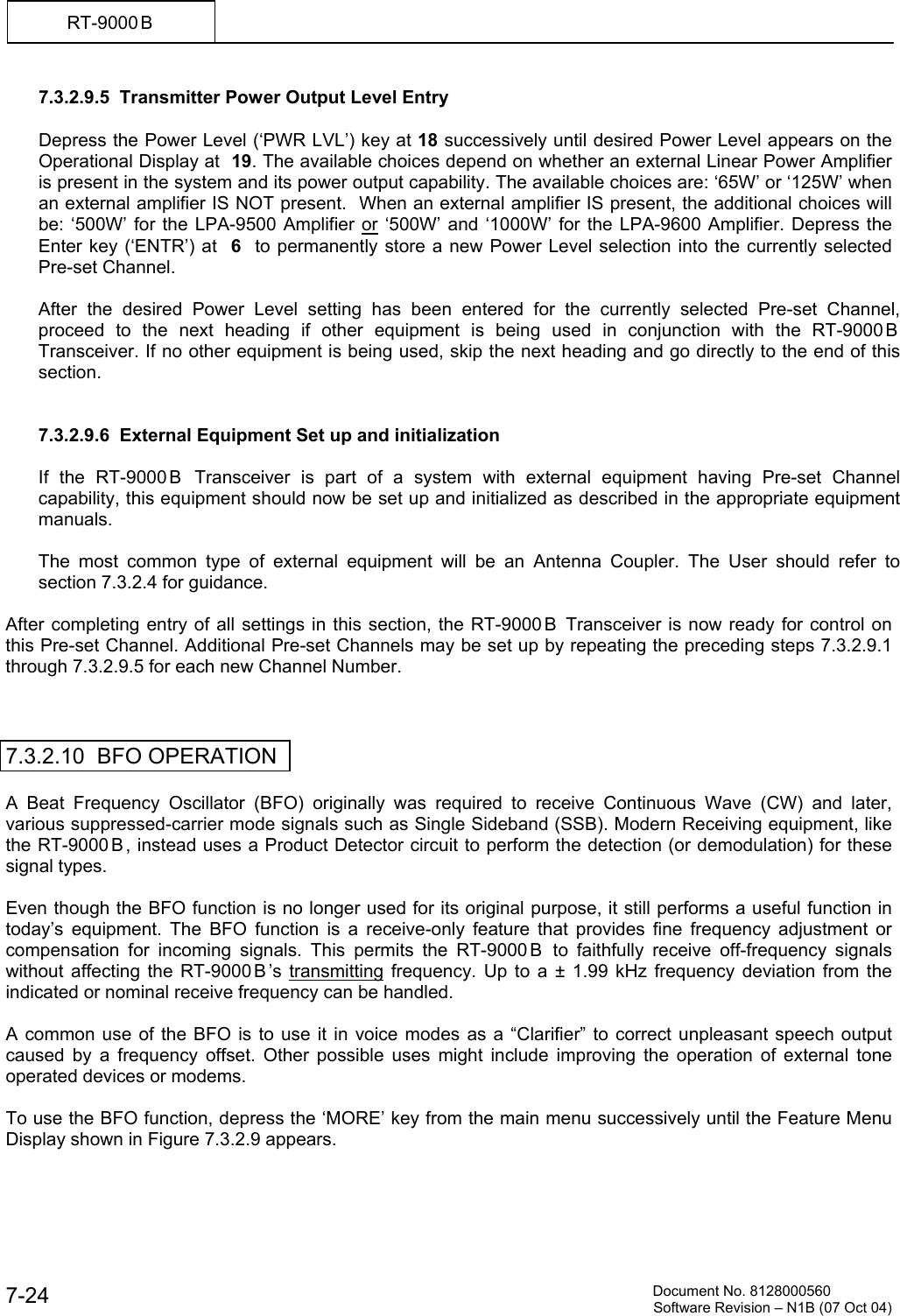          Document No. 8128000560  Software Revision &ndash; N1B (07 Oct 04) 7-24 RT-9000 B  7.3.2.9.5  Transmitter Power Output Level Entry  Depress the Power Level (&lsquo;PWR LVL&rsquo;) key at 18 successively until desired Power Level appears on the Operational Display at  19. The available choices depend on whether an external Linear Power Amplifier is present in the system and its power output capability. The available choices are: &lsquo;65W&rsquo; or &lsquo;125W&rsquo; when an external amplifier IS NOT present.  When an external amplifier IS present, the additional choices will be: &lsquo;500W&rsquo; for the LPA-9500 Amplifier or &lsquo;500W&rsquo; and &lsquo;1000W&rsquo; for the LPA-9600 Amplifier. Depress the Enter key (&lsquo;ENTR&rsquo;) at  6  to permanently store a new Power Level selection into the currently selected Pre-set Channel.  After the desired Power Level setting has been entered for the currently selected Pre-set Channel, proceed to the next heading if other equipment is being used in conjunction with the RT-9000 B Transceiver. If no other equipment is being used, skip the next heading and go directly to the end of this section.   7.3.2.9.6  External Equipment Set up and initialization  If the RT-9000 B  Transceiver is part of a system with external equipment having Pre-set Channel capability, this equipment should now be set up and initialized as described in the appropriate equipment manuals.  The most common type of external equipment will be an Antenna Coupler. The User should refer to section 7.3.2.4 for guidance.  After completing entry of all settings in this section, the RT-9000 B  Transceiver is now ready for control on this Pre-set Channel. Additional Pre-set Channels may be set up by repeating the preceding steps 7.3.2.9.1 through 7.3.2.9.5 for each new Channel Number.    7.3.2.10  BFO OPERATION  A Beat Frequency Oscillator (BFO) originally was required to receive Continuous Wave (CW) and later, various suppressed-carrier mode signals such as Single Sideband (SSB). Modern Receiving equipment, like the RT-9000 B , instead uses a Product Detector circuit to perform the detection (or demodulation) for these signal types.  Even though the BFO function is no longer used for its original purpose, it still performs a useful function in today&rsquo;s equipment. The BFO function is a receive-only feature that provides fine frequency adjustment or compensation for incoming signals. This permits the RT-9000 B  to faithfully receive off-frequency signals without affecting the RT-9000 B &rsquo;s transmitting frequency. Up to a &plusmn; 1.99 kHz frequency deviation from the indicated or nominal receive frequency can be handled.  A common use of the BFO is to use it in voice modes as a &ldquo;Clarifier&rdquo; to correct unpleasant speech output caused by a frequency offset. Other possible uses might include improving the operation of external tone operated devices or modems.  To use the BFO function, depress the &lsquo;MORE&rsquo; key from the main menu successively until the Feature Menu Display shown in Figure 7.3.2.9 appears. 