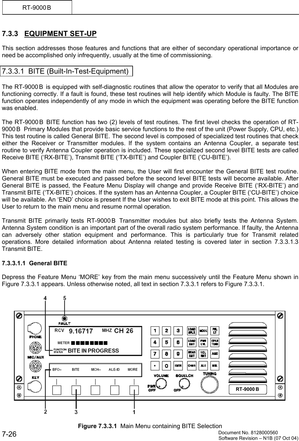          Document No. 8128000560  Software Revision &ndash; N1B (07 Oct 04) 7-26 RT-9000 B  7.3.3   EQUIPMENT SET-UP  This section addresses those features and functions that are either of secondary operational importance or need be accomplished only infrequently, usually at the time of commissioning.  7.3.3.1  BITE (Built-In-Test-Equipment)  The RT-9000 B  is equipped with self-diagnostic routines that allow the operator to verify that all Modules are functioning correctly. If a fault is found, these test routines will help identify which Module is faulty. The BITE function operates independently of any mode in which the equipment was operating before the BITE function was enabled.  The RT-9000 B  BITE function has two (2) levels of test routines. The first level checks the operation of RT-9000 B   Primary Modules that provide basic service functions to the rest of the unit (Power Supply, CPU, etc.) This test routine is called General BITE. The second level is composed of specialized test routines that check either the Receiver or Transmitter modules. If the system contains an Antenna Coupler, a separate test routine to verify Antenna Coupler operation is included. These specialized second level BITE tests are called Receive BITE (&lsquo;RX-BITE&rsquo;), Transmit BITE (&lsquo;TX-BITE&rsquo;) and Coupler BITE (&rsquo;CU-BITE&rsquo;).  When entering BITE mode from the main menu, the User will first encounter the General BITE test routine. General BITE must be executed and passed before the second level BITE tests will become available. After General BITE is passed, the Feature Menu Display will change and provide Receive BITE (&lsquo;RX-BITE&rsquo;) and Transmit BITE (&lsquo;TX-BITE&rsquo;) choices. If the system has an Antenna Coupler, a Coupler BITE (&lsquo;CU-BITE&rsquo;) choice will be available. An &lsquo;END&rsquo; choice is present If the User wishes to exit BITE mode at this point. This allows the User to return to the main menu and resume normal operation.  Transmit BITE primarily tests RT-9000 B  Transmitter modules but also briefly tests the Antenna System. Antenna System condition is an important part of the overall radio system performance. If faulty, the Antenna can adversely other station equipment and performance. This is particularly true for Transmit related operations. More detailed information about Antenna related testing is covered later in section 7.3.3.1.3 Transmit BITE.   7.3.3.1.1  General BITE  Depress the Feature Menu &lsquo;MORE&rsquo; key from the main menu successively until the Feature Menu shown in Figure 7.3.3.1 appears. Unless otherwise noted, all text in section 7.3.3.1 refers to Figure 7.3.3.1.    Figure 7.3.3.1  Main Menu containing BITE Selection RT-9000 B  