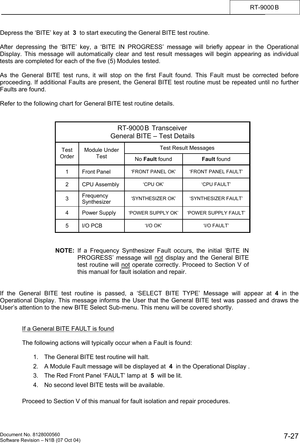    Document No. 8128000560    Software Revision &ndash; N1B (07 Oct 04)  7-27RT-9000 B  Depress the &lsquo;BITE&rsquo; key at  3  to start executing the General BITE test routine.  After depressing the &lsquo;BITE&rsquo; key, a &lsquo;BITE IN PROGRESS&rsquo; message will briefly appear in the Operational Display. This message will automatically clear and test result messages will begin appearing as individual tests are completed for each of the five (5) Modules tested.  As the General BITE test runs, it will stop on the first Fault found. This Fault must be corrected before proceeding. If additional Faults are present, the General BITE test routine must be repeated until no further Faults are found.  Refer to the following chart for General BITE test routine details.   RT-9000 B  Transceiver General BITE &ndash; Test Details Test Result Messages Test Order Module Under Test  No Fault found  Fault found 1 Front Panel  &lsquo;FRONT PANEL OK&rsquo;  &lsquo;FRONT PANEL FAULT&rsquo; 2 CPU Assembly  &lsquo;CPU OK&rsquo;  &lsquo;CPU FAULT&rsquo; 3  Frequency Synthesizer  &lsquo;SYNTHESIZER OK&rsquo;  &lsquo;SYNTHESIZER FAULT&rsquo; 4 Power Supply &lsquo;POWER SUPPLY OK&rsquo;  &lsquo;POWER SUPPLY FAULT&rsquo; 5 I/O PCB  &lsquo;I/O OK&rsquo;  &lsquo;I/O FAULT&rsquo;   NOTE:  If a Frequency Synthesizer Fault occurs, the initial &lsquo;BITE IN PROGRESS&rsquo; message will not display and the General BITE test routine will not operate correctly. Proceed to Section V of this manual for fault isolation and repair.   If the General BITE test routine is passed, a &lsquo;SELECT BITE TYPE&rsquo; Message will appear at 4  in the Operational Display. This message informs the User that the General BITE test was passed and draws the User&rsquo;s attention to the new BITE Select Sub-menu. This menu will be covered shortly.   If a General BITE FAULT is found  The following actions will typically occur when a Fault is found:  1.  The General BITE test routine will halt. 2.  A Module Fault message will be displayed at  4  in the Operational Display . 3.  The Red Front Panel &lsquo;FAULT&rsquo; lamp at  5  will be lit. 4.  No second level BITE tests will be available.  Proceed to Section V of this manual for fault isolation and repair procedures. 