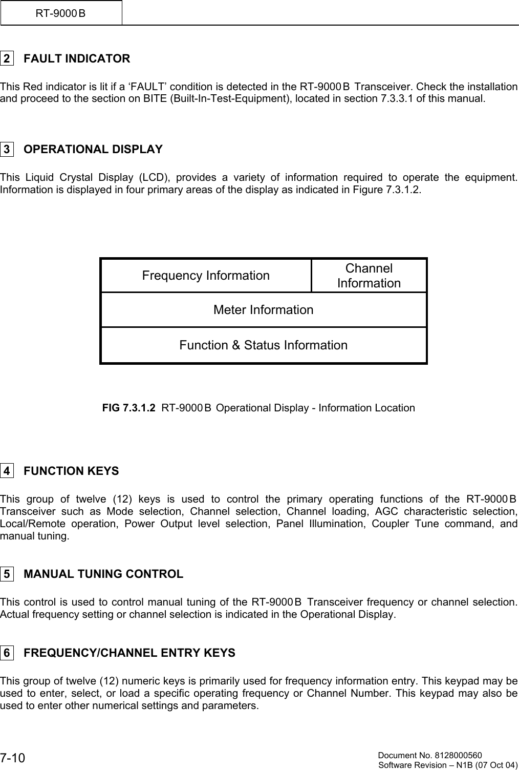          Document No. 8128000560  Software Revision &ndash; N1B (07 Oct 04) 7-10 RT-9000 B   2    FAULT INDICATOR  This Red indicator is lit if a &lsquo;FAULT&rsquo; condition is detected in the RT-9000 B  Transceiver. Check the installation and proceed to the section on BITE (Built-In-Test-Equipment), located in section 7.3.3.1 of this manual.     3    OPERATIONAL DISPLAY  This Liquid Crystal Display (LCD), provides a variety of information required to operate the equipment.  Information is displayed in four primary areas of the display as indicated in Figure 7.3.1.2.      Frequency Information  Channel Information Meter Information Function &amp; Status Information    FIG 7.3.1.2  RT-9000 B  Operational Display - Information Location      4    FUNCTION KEYS  This group of twelve (12) keys is used to control the primary operating functions of the RT-9000B Transceiver such as Mode selection, Channel selection, Channel loading, AGC characteristic selection, Local/Remote operation, Power Output level selection, Panel Illumination, Coupler Tune command, and manual tuning.    5    MANUAL TUNING CONTROL  This control is used to control manual tuning of the RT-9000 B  Transceiver frequency or channel selection. Actual frequency setting or channel selection is indicated in the Operational Display.    6    FREQUENCY/CHANNEL ENTRY KEYS  This group of twelve (12) numeric keys is primarily used for frequency information entry. This keypad may be used to enter, select, or load a specific operating frequency or Channel Number. This keypad may also be used to enter other numerical settings and parameters. 