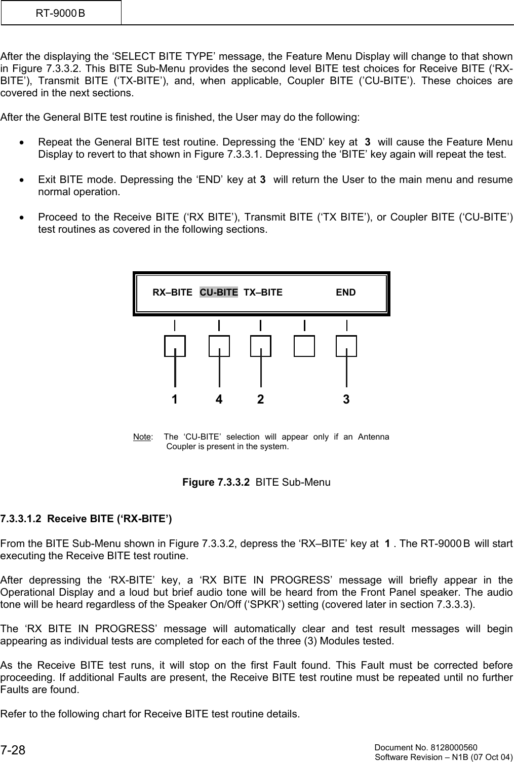          Document No. 8128000560  Software Revision &ndash; N1B (07 Oct 04) 7-28 RT-9000 B  After the displaying the &lsquo;SELECT BITE TYPE&rsquo; message, the Feature Menu Display will change to that shown in Figure 7.3.3.2. This BITE Sub-Menu provides the second level BITE test choices for Receive BITE (&lsquo;RX-BITE&rsquo;), Transmit BITE (&lsquo;TX-BITE&rsquo;), and, when applicable, Coupler BITE (&rsquo;CU-BITE&rsquo;). These choices are covered in the next sections.  After the General BITE test routine is finished, the User may do the following:  &bull;  Repeat the General BITE test routine. Depressing the &lsquo;END&rsquo; key at  3  will cause the Feature Menu Display to revert to that shown in Figure 7.3.3.1. Depressing the &lsquo;BITE&rsquo; key again will repeat the test.  &bull;  Exit BITE mode. Depressing the &lsquo;END&rsquo; key at 3  will return the User to the main menu and resume normal operation.  &bull;  Proceed to the Receive BITE (&lsquo;RX BITE&rsquo;), Transmit BITE (&lsquo;TX BITE&rsquo;), or Coupler BITE (&lsquo;CU-BITE&rsquo;) test routines as covered in the following sections.                 Note:  The &lsquo;CU-BITE&rsquo; selection will appear only if an Antenna Coupler is present in the system.    Figure 7.3.3.2  BITE Sub-Menu   7.3.3.1.2  Receive BITE (&lsquo;RX-BITE&rsquo;)  From the BITE Sub-Menu shown in Figure 7.3.3.2, depress the &lsquo;RX&ndash;BITE&rsquo; key at  1 . The RT-9000 B  will start executing the Receive BITE test routine.  After depressing the &lsquo;RX-BITE&rsquo; key, a &lsquo;RX BITE IN PROGRESS&rsquo; message will briefly appear in the Operational Display and a loud but brief audio tone will be heard from the Front Panel speaker. The audio tone will be heard regardless of the Speaker On/Off (&lsquo;SPKR&rsquo;) setting (covered later in section 7.3.3.3).  The &lsquo;RX BITE IN PROGRESS&rsquo; message will automatically clear and test result messages will begin appearing as individual tests are completed for each of the three (3) Modules tested.  As the Receive BITE test runs, it will stop on the first Fault found. This Fault must be corrected before proceeding. If additional Faults are present, the Receive BITE test routine must be repeated until no further Faults are found.  Refer to the following chart for Receive BITE test routine details.        RX&ndash;BITE   CU-BITE  TX&ndash;BITE                    END  31  24
