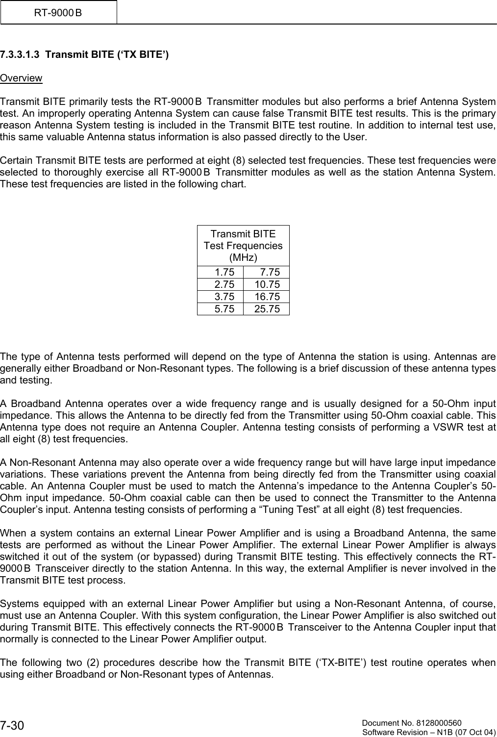         Document No. 8128000560  Software Revision &ndash; N1B (07 Oct 04) 7-30 RT-9000 B  7.3.3.1.3  Transmit BITE (&lsquo;TX BITE&rsquo;)  Overview  Transmit BITE primarily tests the RT-9000 B  Transmitter modules but also performs a brief Antenna System test. An improperly operating Antenna System can cause false Transmit BITE test results. This is the primary reason Antenna System testing is included in the Transmit BITE test routine. In addition to internal test use, this same valuable Antenna status information is also passed directly to the User.  Certain Transmit BITE tests are performed at eight (8) selected test frequencies. These test frequencies were selected to thoroughly exercise all RT-9000 B  Transmitter modules as well as the station Antenna System. These test frequencies are listed in the following chart.    Transmit BITE  Test Frequencies (MHz) 1.75 7.75 2.75 10.75 3.75 16.75 5.75 25.75    The type of Antenna tests performed will depend on the type of Antenna the station is using. Antennas are generally either Broadband or Non-Resonant types. The following is a brief discussion of these antenna types and testing.  A Broadband Antenna operates over a wide frequency range and is usually designed for a 50-Ohm input impedance. This allows the Antenna to be directly fed from the Transmitter using 50-Ohm coaxial cable. This Antenna type does not require an Antenna Coupler. Antenna testing consists of performing a VSWR test at all eight (8) test frequencies.  A Non-Resonant Antenna may also operate over a wide frequency range but will have large input impedance variations. These variations prevent the Antenna from being directly fed from the Transmitter using coaxial cable. An Antenna Coupler must be used to match the Antenna&rsquo;s impedance to the Antenna Coupler&rsquo;s 50-Ohm input impedance. 50-Ohm coaxial cable can then be used to connect the Transmitter to the Antenna Coupler&rsquo;s input. Antenna testing consists of performing a &ldquo;Tuning Test&rdquo; at all eight (8) test frequencies.  When a system contains an external Linear Power Amplifier and is using a Broadband Antenna, the same tests are performed as without the Linear Power Amplifier. The external Linear Power Amplifier is always switched it out of the system (or bypassed) during Transmit BITE testing. This effectively connects the RT-9000 B  Transceiver directly to the station Antenna. In this way, the external Amplifier is never involved in the Transmit BITE test process.   Systems equipped with an external Linear Power Amplifier but using a Non-Resonant Antenna, of course, must use an Antenna Coupler. With this system configuration, the Linear Power Amplifier is also switched out during Transmit BITE. This effectively connects the RT-9000 B  Transceiver to the Antenna Coupler input that normally is connected to the Linear Power Amplifier output.  The following two (2) procedures describe how the Transmit BITE (&lsquo;TX-BITE&rsquo;) test routine operates when using either Broadband or Non-Resonant types of Antennas. 