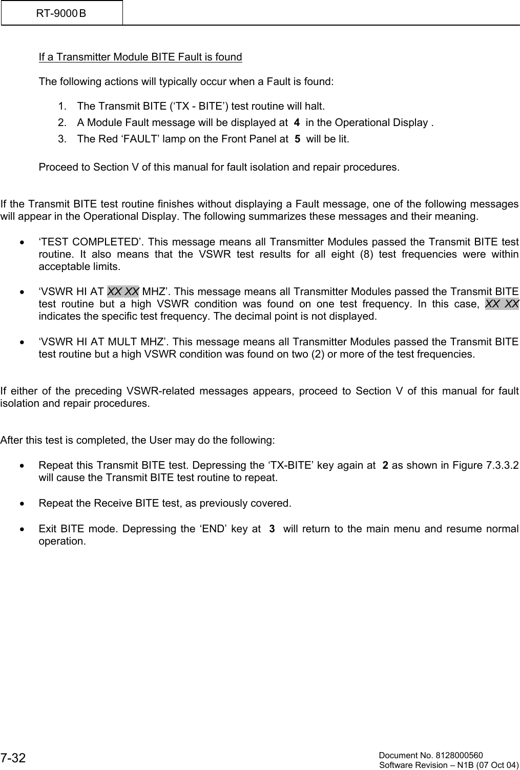          Document No. 8128000560  Software Revision &ndash; N1B (07 Oct 04) 7-32 RT-9000 B  If a Transmitter Module BITE Fault is found  The following actions will typically occur when a Fault is found:  1.  The Transmit BITE (&lsquo;TX - BITE&rsquo;) test routine will halt. 2.  A Module Fault message will be displayed at  4  in the Operational Display . 3.  The Red &lsquo;FAULT&rsquo; lamp on the Front Panel at  5  will be lit.  Proceed to Section V of this manual for fault isolation and repair procedures.   If the Transmit BITE test routine finishes without displaying a Fault message, one of the following messages will appear in the Operational Display. The following summarizes these messages and their meaning.  &bull;  &lsquo;TEST COMPLETED&rsquo;. This message means all Transmitter Modules passed the Transmit BITE test routine. It also means that the VSWR test results for all eight (8) test frequencies were within acceptable limits.  &bull;  &lsquo;VSWR HI AT XX XX MHZ&rsquo;. This message means all Transmitter Modules passed the Transmit BITE test routine but a high VSWR condition was found on one test frequency. In this case, XX XX  indicates the specific test frequency. The decimal point is not displayed.  &bull;  &lsquo;VSWR HI AT MULT MHZ&rsquo;. This message means all Transmitter Modules passed the Transmit BITE test routine but a high VSWR condition was found on two (2) or more of the test frequencies.   If either of the preceding VSWR-related messages appears, proceed to Section V of this manual for fault isolation and repair procedures.    After this test is completed, the User may do the following:  &bull;  Repeat this Transmit BITE test. Depressing the &lsquo;TX-BITE&rsquo; key again at  2 as shown in Figure 7.3.3.2 will cause the Transmit BITE test routine to repeat.  &bull;  Repeat the Receive BITE test, as previously covered.  &bull;  Exit BITE mode. Depressing the &lsquo;END&rsquo; key at  3  will return to the main menu and resume normal operation.  