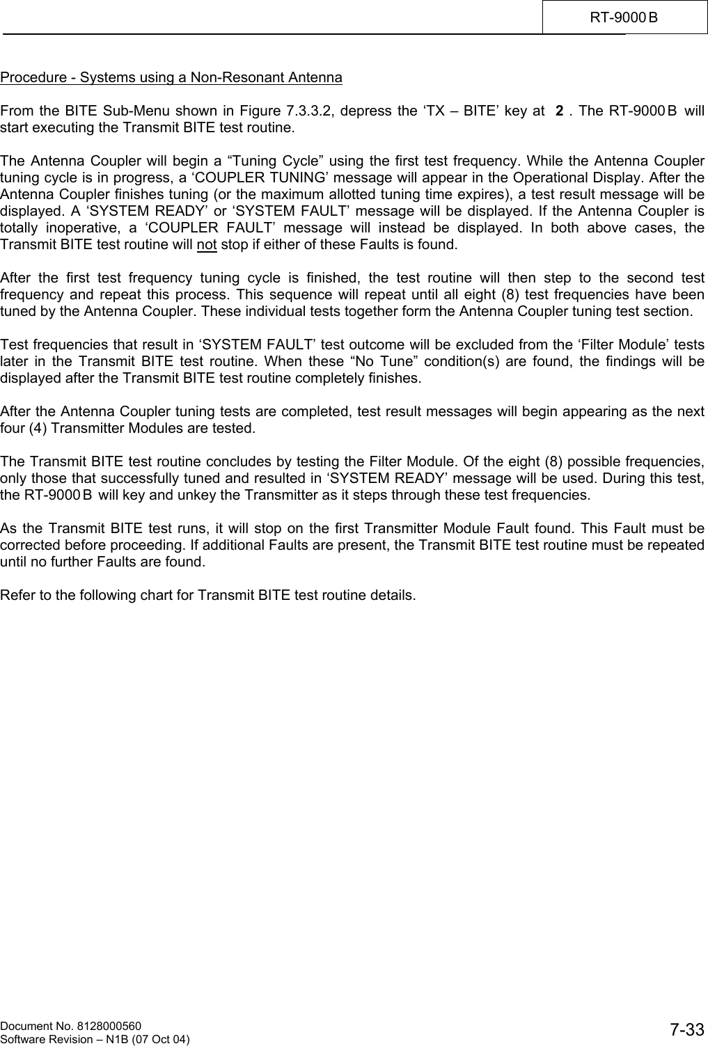    Document No. 8128000560    Software Revision &ndash; N1B (07 Oct 04)  7-33RT-9000 B  Procedure - Systems using a Non-Resonant Antenna  From the BITE Sub-Menu shown in Figure 7.3.3.2, depress the &lsquo;TX &ndash; BITE&rsquo; key at  2 . The RT-9000 B  will start executing the Transmit BITE test routine.  The Antenna Coupler will begin a &ldquo;Tuning Cycle&rdquo; using the first test frequency. While the Antenna Coupler tuning cycle is in progress, a &lsquo;COUPLER TUNING&rsquo; message will appear in the Operational Display. After the Antenna Coupler finishes tuning (or the maximum allotted tuning time expires), a test result message will be displayed. A &lsquo;SYSTEM READY&rsquo; or &lsquo;SYSTEM FAULT&rsquo; message will be displayed. If the Antenna Coupler is totally inoperative, a &lsquo;COUPLER FAULT&rsquo; message will instead be displayed. In both above cases, the Transmit BITE test routine will not stop if either of these Faults is found.  After the first test frequency tuning cycle is finished, the test routine will then step to the second test frequency and repeat this process. This sequence will repeat until all eight (8) test frequencies have been tuned by the Antenna Coupler. These individual tests together form the Antenna Coupler tuning test section.  Test frequencies that result in &lsquo;SYSTEM FAULT&rsquo; test outcome will be excluded from the &lsquo;Filter Module&rsquo; tests later in the Transmit BITE test routine. When these &ldquo;No Tune&rdquo; condition(s) are found, the findings will be displayed after the Transmit BITE test routine completely finishes.  After the Antenna Coupler tuning tests are completed, test result messages will begin appearing as the next four (4) Transmitter Modules are tested.  The Transmit BITE test routine concludes by testing the Filter Module. Of the eight (8) possible frequencies, only those that successfully tuned and resulted in &lsquo;SYSTEM READY&rsquo; message will be used. During this test, the RT-9000 B  will key and unkey the Transmitter as it steps through these test frequencies.  As the Transmit BITE test runs, it will stop on the first Transmitter Module Fault found. This Fault must be corrected before proceeding. If additional Faults are present, the Transmit BITE test routine must be repeated until no further Faults are found.  Refer to the following chart for Transmit BITE test routine details. 