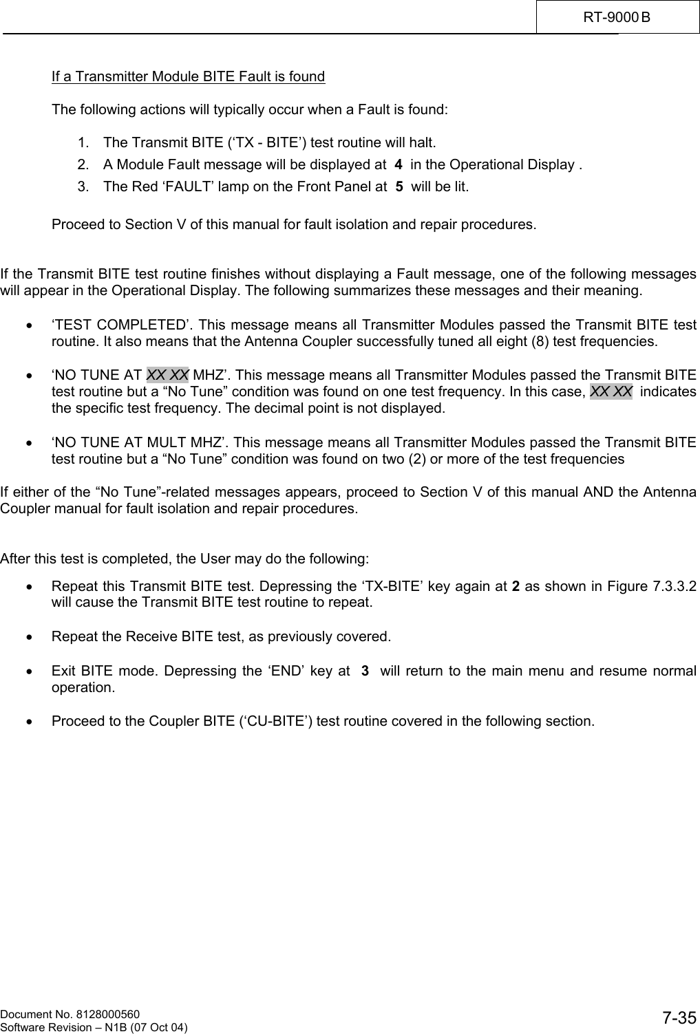    Document No. 8128000560    Software Revision &ndash; N1B (07 Oct 04)  7-35RT-9000 B  If a Transmitter Module BITE Fault is found  The following actions will typically occur when a Fault is found:  1.  The Transmit BITE (&lsquo;TX - BITE&rsquo;) test routine will halt. 2.  A Module Fault message will be displayed at  4  in the Operational Display . 3.  The Red &lsquo;FAULT&rsquo; lamp on the Front Panel at  5  will be lit.  Proceed to Section V of this manual for fault isolation and repair procedures.   If the Transmit BITE test routine finishes without displaying a Fault message, one of the following messages will appear in the Operational Display. The following summarizes these messages and their meaning.  &bull;  &lsquo;TEST COMPLETED&rsquo;. This message means all Transmitter Modules passed the Transmit BITE test routine. It also means that the Antenna Coupler successfully tuned all eight (8) test frequencies.  &bull;  &lsquo;NO TUNE AT XX XX MHZ&rsquo;. This message means all Transmitter Modules passed the Transmit BITE test routine but a &ldquo;No Tune&rdquo; condition was found on one test frequency. In this case, XX XX  indicates the specific test frequency. The decimal point is not displayed.  &bull;  &lsquo;NO TUNE AT MULT MHZ&rsquo;. This message means all Transmitter Modules passed the Transmit BITE test routine but a &ldquo;No Tune&rdquo; condition was found on two (2) or more of the test frequencies  If either of the &ldquo;No Tune&rdquo;-related messages appears, proceed to Section V of this manual AND the Antenna Coupler manual for fault isolation and repair procedures.   After this test is completed, the User may do the following:  &bull;  Repeat this Transmit BITE test. Depressing the &lsquo;TX-BITE&rsquo; key again at 2 as shown in Figure 7.3.3.2 will cause the Transmit BITE test routine to repeat.  &bull;  Repeat the Receive BITE test, as previously covered.  &bull;  Exit BITE mode. Depressing the &lsquo;END&rsquo; key at  3  will return to the main menu and resume normal operation.  &bull;  Proceed to the Coupler BITE (&lsquo;CU-BITE&rsquo;) test routine covered in the following section. 