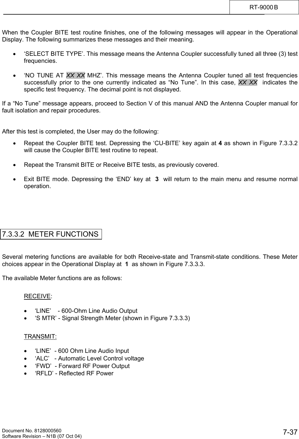    Document No. 8128000560    Software Revision &ndash; N1B (07 Oct 04)  7-37RT-9000 B  When the Coupler BITE test routine finishes, one of the following messages will appear in the Operational Display. The following summarizes these messages and their meaning.  &bull;  &lsquo;SELECT BITE TYPE&rsquo;. This message means the Antenna Coupler successfully tuned all three (3) test frequencies.  &bull;  &lsquo;NO TUNE AT XX XX MHZ&rsquo;. This message means the Antenna Coupler tuned all test frequencies successfully prior to the one currently indicated as &ldquo;No Tune&rdquo;. In this case, XX XX  indicates the specific test frequency. The decimal point is not displayed.  If a &ldquo;No Tune&rdquo; message appears, proceed to Section V of this manual AND the Antenna Coupler manual for fault isolation and repair procedures.   After this test is completed, the User may do the following:  &bull;  Repeat the Coupler BITE test. Depressing the &lsquo;CU-BITE&rsquo; key again at 4 as shown in Figure 7.3.3.2 will cause the Coupler BITE test routine to repeat.  &bull;  Repeat the Transmit BITE or Receive BITE tests, as previously covered.  &bull;  Exit BITE mode. Depressing the &lsquo;END&rsquo; key at  3  will return to the main menu and resume normal operation.       7.3.3.2  METER FUNCTIONS   Several metering functions are available for both Receive-state and Transmit-state conditions. These Meter choices appear in the Operational Display at  1  as shown in Figure 7.3.3.3.  The available Meter functions are as follows:   RECEIVE:  &bull;  &lsquo;LINE&rsquo;    - 600-Ohm Line Audio Output &bull;  &lsquo;S MTR&rsquo; - Signal Strength Meter (shown in Figure 7.3.3.3)    TRANSMIT:  &bull;  &lsquo;LINE&rsquo;  - 600 Ohm Line Audio Input &bull;  &lsquo;ALC&rsquo;   - Automatic Level Control voltage &bull;  &lsquo;FWD&rsquo;  - Forward RF Power Output &bull;  &lsquo;RFLD&rsquo; - Reflected RF Power 