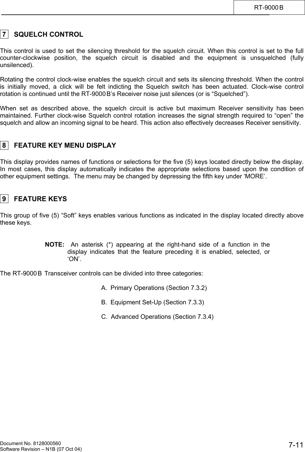    Document No. 8128000560    Software Revision &ndash; N1B (07 Oct 04)  7-11RT-9000 B   7    SQUELCH CONTROL  This control is used to set the silencing threshold for the squelch circuit. When this control is set to the full counter-clockwise position, the squelch circuit is disabled and the equipment is unsquelched (fully unsilenced).   Rotating the control clock-wise enables the squelch circuit and sets its silencing threshold. When the control is initially moved, a click will be felt indicting the Squelch switch has been actuated. Clock-wise control rotation is continued until the RT-9000 B&rsquo;s Receiver noise just silences (or is &ldquo;Squelched&rdquo;).  When set as described above, the squelch circuit is active but maximum Receiver sensitivity has been maintained. Further clock-wise Squelch control rotation increases the signal strength required to &ldquo;open&rdquo; the squelch and allow an incoming signal to be heard. This action also effectively decreases Receiver sensitivity.    8    FEATURE KEY MENU DISPLAY  This display provides names of functions or selections for the five (5) keys located directly below the display.  In most cases, this display automatically indicates the appropriate selections based upon the condition of other equipment settings.  The menu may be changed by depressing the fifth key under &lsquo;MORE&rsquo;.    9    FEATURE KEYS  This group of five (5) &ldquo;Soft&rdquo; keys enables various functions as indicated in the display located directly above these keys.   NOTE:  An asterisk (*) appearing at the right-hand side of a function in the display indicates that the feature preceding it is enabled, selected, or &lsquo;ON&rsquo;.   The RT-9000 B  Transceiver controls can be divided into three categories:  A.  Primary Operations (Section 7.3.2)  B.  Equipment Set-Up (Section 7.3.3)  C.  Advanced Operations (Section 7.3.4) 