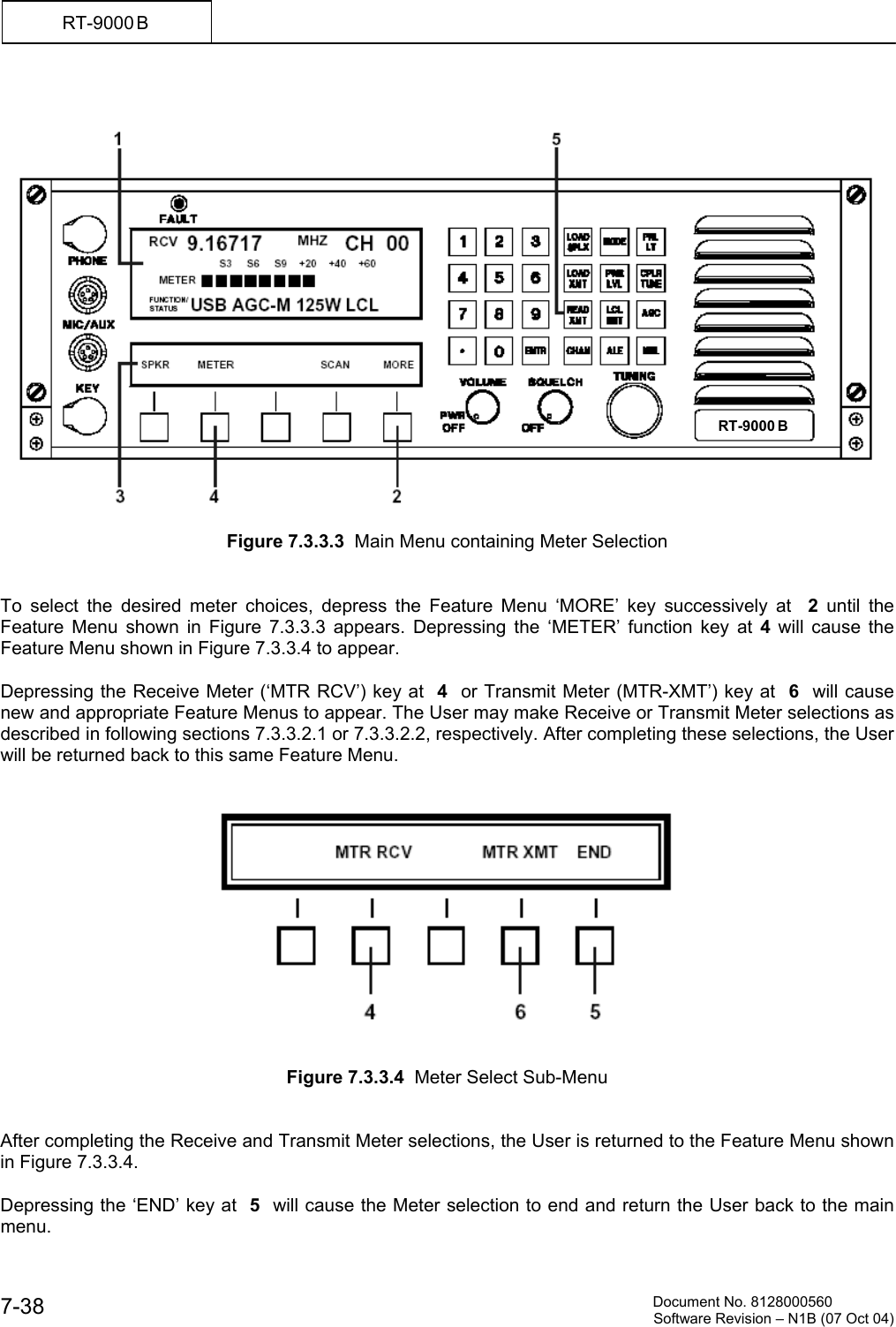          Document No. 8128000560  Software Revision &ndash; N1B (07 Oct 04) 7-38 RT-9000 B      Figure 7.3.3.3  Main Menu containing Meter Selection   To select the desired meter choices, depress the Feature Menu &lsquo;MORE&rsquo; key successively at  2 until the Feature Menu shown in Figure 7.3.3.3 appears. Depressing the &lsquo;METER&rsquo; function key at 4 will cause the Feature Menu shown in Figure 7.3.3.4 to appear.   Depressing the Receive Meter (&lsquo;MTR RCV&rsquo;) key at  4  or Transmit Meter (MTR-XMT&rsquo;) key at  6  will cause new and appropriate Feature Menus to appear. The User may make Receive or Transmit Meter selections as described in following sections 7.3.3.2.1 or 7.3.3.2.2, respectively. After completing these selections, the User will be returned back to this same Feature Menu.      Figure 7.3.3.4  Meter Select Sub-Menu   After completing the Receive and Transmit Meter selections, the User is returned to the Feature Menu shown in Figure 7.3.3.4.   Depressing the &lsquo;END&rsquo; key at  5  will cause the Meter selection to end and return the User back to the main menu. RT-9000 B  