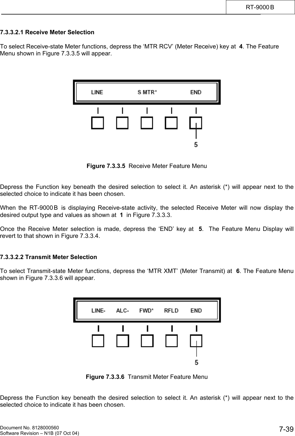    Document No. 8128000560    Software Revision &ndash; N1B (07 Oct 04)  7-39RT-9000 B  7.3.3.2.1 Receive Meter Selection  To select Receive-state Meter functions, depress the &lsquo;MTR RCV&rsquo; (Meter Receive) key at  4. The Feature Menu shown in Figure 7.3.3.5 will appear.       Figure 7.3.3.5  Receive Meter Feature Menu   Depress the Function key beneath the desired selection to select it. An asterisk (*) will appear next to the selected choice to indicate it has been chosen.  When the RT-9000 B  is displaying Receive-state activity, the selected Receive Meter will now display the desired output type and values as shown at  1  in Figure 7.3.3.3.  Once the Receive Meter selection is made, depress the &lsquo;END&rsquo; key at  5.  The Feature Menu Display will revert to that shown in Figure 7.3.3.4.   7.3.3.2.2 Transmit Meter Selection  To select Transmit-state Meter functions, depress the &lsquo;MTR XMT&rsquo; (Meter Transmit) at  6. The Feature Menu shown in Figure 7.3.3.6 will appear.     Figure 7.3.3.6  Transmit Meter Feature Menu   Depress the Function key beneath the desired selection to select it. An asterisk (*) will appear next to the selected choice to indicate it has been chosen. 
