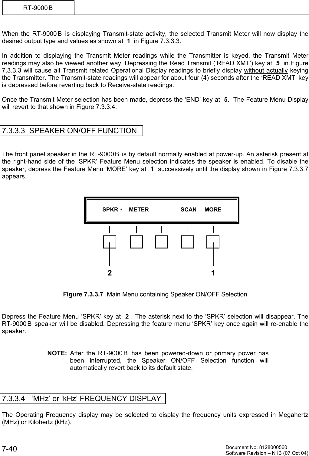          Document No. 8128000560  Software Revision &ndash; N1B (07 Oct 04) 7-40 RT-9000 B  When the RT-9000 B  is displaying Transmit-state activity, the selected Transmit Meter will now display the desired output type and values as shown at  1  in Figure 7.3.3.3.  In addition to displaying the Transmit Meter readings while the Transmitter is keyed, the Transmit Meter readings may also be viewed another way. Depressing the Read Transmit (&lsquo;READ XMT&rsquo;) key at  5  in Figure 7.3.3.3 will cause all Transmit related Operational Display readings to briefly display without actually keying the Transmitter. The Transmit-state readings will appear for about four (4) seconds after the &lsquo;READ XMT&rsquo; key is depressed before reverting back to Receive-state readings.  Once the Transmit Meter selection has been made, depress the &lsquo;END&rsquo; key at  5.  The Feature Menu Display will revert to that shown in Figure 7.3.3.4.    7.3.3.3  SPEAKER ON/OFF FUNCTION   The front panel speaker in the RT-9000 B  is by default normally enabled at power-up. An asterisk present at the right-hand side of the &lsquo;SPKR&rsquo; Feature Menu selection indicates the speaker is enabled. To disable the speaker, depress the Feature Menu &lsquo;MORE&rsquo; key at  1  successively until the display shown in Figure 7.3.3.7 appears.                Figure 7.3.3.7  Main Menu containing Speaker ON/OFF Selection   Depress the Feature Menu &lsquo;SPKR&rsquo; key at  2 . The asterisk next to the &lsquo;SPKR&rsquo; selection will disappear. The RT-9000 B  speaker will be disabled. Depressing the feature menu &lsquo;SPKR&rsquo; key once again will re-enable the speaker.   NOTE: After the RT-9000 B  has been powered-down or primary power has been interrupted, the Speaker ON/OFF Selection function will automatically revert back to its default state.    7.3.3.4   &lsquo;MHz&rsquo; or &lsquo;kHz&rsquo; FREQUENCY DISPLAY  The Operating Frequency display may be selected to display the frequency units expressed in Megahertz (MHz) or Kilohertz (kHz).           SPKR     METER                    SCAN     MORE  2 1