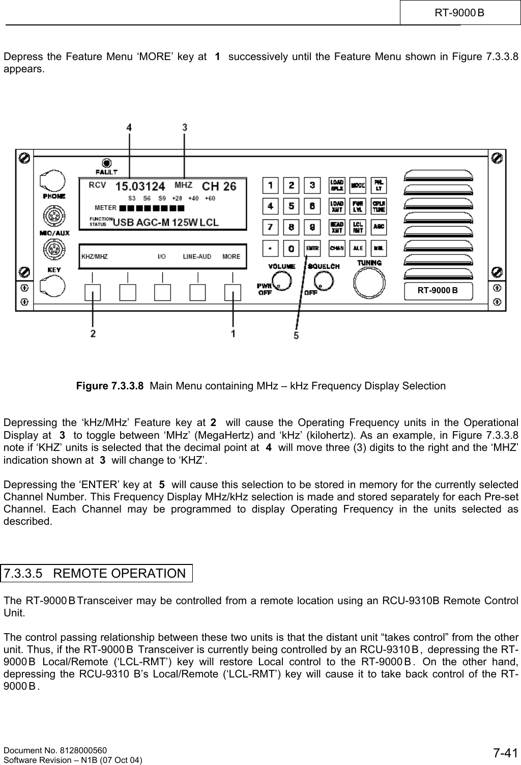    Document No. 8128000560    Software Revision &ndash; N1B (07 Oct 04)  7-41RT-9000 B  Depress the Feature Menu &lsquo;MORE&rsquo; key at  1  successively until the Feature Menu shown in Figure 7.3.3.8 appears.         Figure 7.3.3.8  Main Menu containing MHz &ndash; kHz Frequency Display Selection   Depressing the &lsquo;kHz/MHz&rsquo; Feature key at 2  will cause the Operating Frequency units in the Operational Display at  3  to toggle between &lsquo;MHz&rsquo; (MegaHertz) and &lsquo;kHz&rsquo; (kilohertz). As an example, in Figure 7.3.3.8 note if &lsquo;KHZ&rsquo; units is selected that the decimal point at  4  will move three (3) digits to the right and the &lsquo;MHZ&rsquo; indication shown at  3  will change to &lsquo;KHZ&rsquo;.   Depressing the &lsquo;ENTER&rsquo; key at  5  will cause this selection to be stored in memory for the currently selected Channel Number. This Frequency Display MHz/kHz selection is made and stored separately for each Pre-set Channel. Each Channel may be programmed to display Operating Frequency in the units selected as described.    7.3.3.5   REMOTE OPERATION  The RT-9000 B Transceiver may be controlled from a remote location using an RCU-9310B Remote Control Unit.  The control passing relationship between these two units is that the distant unit &ldquo;takes control&rdquo; from the other unit. Thus, if the RT-9000 B  Transceiver is currently being controlled by an RCU-9310 B ,  depressing the RT-9000 B  Local/Remote (&lsquo;LCL-RMT&rsquo;) key will restore Local control to the RT-9000 B .  On the other hand, depressing the RCU-9310 B&rsquo;s Local/Remote (&lsquo;LCL-RMT&rsquo;) key will cause it to take back control of the RT-9000 B .  RT-9000 B  