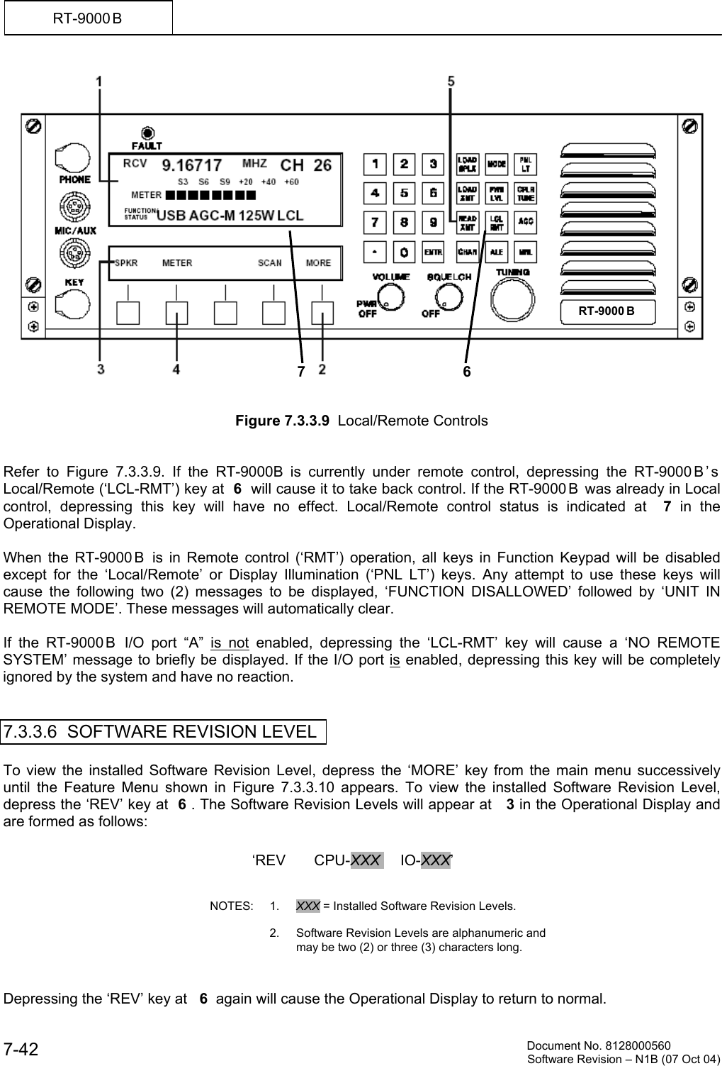          Document No. 8128000560  Software Revision &ndash; N1B (07 Oct 04) 7-42 RT-9000 B     Figure 7.3.3.9  Local/Remote Controls   Refer to Figure 7.3.3.9. If the RT-9000B is currently under remote control, depressing the RT-9000 B &rsquo; s  Local/Remote (&lsquo;LCL-RMT&rsquo;) key at  6  will cause it to take back control. If the RT-9000 B  was already in Local control, depressing this key will have no effect. Local/Remote control status is indicated at  7  in the Operational Display.  When the RT-9000 B  is in Remote control (&lsquo;RMT&rsquo;) operation, all keys in Function Keypad will be disabled except for the &lsquo;Local/Remote&rsquo; or Display Illumination (&lsquo;PNL LT&rsquo;) keys. Any attempt to use these keys will cause the following two (2) messages to be displayed, &lsquo;FUNCTION DISALLOWED&rsquo; followed by &lsquo;UNIT IN REMOTE MODE&rsquo;. These messages will automatically clear.  If the RT-9000 B  I/O port &ldquo;A&rdquo; is not enabled, depressing the &lsquo;LCL-RMT&rsquo; key will cause a &lsquo;NO REMOTE SYSTEM&rsquo; message to briefly be displayed. If the I/O port is enabled, depressing this key will be completely ignored by the system and have no reaction.   7.3.3.6  SOFTWARE REVISION LEVEL  To view the installed Software Revision Level, depress the &lsquo;MORE&rsquo; key from the main menu successively until the Feature Menu shown in Figure 7.3.3.10 appears. To view the installed Software Revision Level, depress the &lsquo;REV&rsquo; key at  6 . The Software Revision Levels will appear at   3 in the Operational Display and are formed as follows:                 Depressing the &lsquo;REV&rsquo; key at   6  again will cause the Operational Display to return to normal.  6RT-9000 B  &lsquo;REV       CPU-XXX     IO-XXX&rsquo;    NOTES: 1. XXX = Installed Software Revision Levels.        2.  Software Revision Levels are alphanumeric and may be two (2) or three (3) characters long. 7