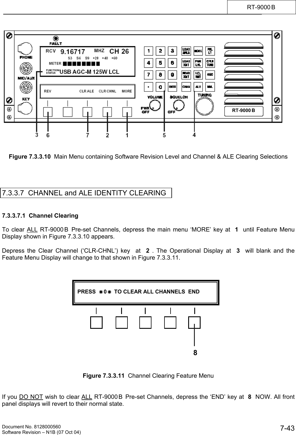    Document No. 8128000560    Software Revision &ndash; N1B (07 Oct 04)  7-43RT-9000 B     Figure 7.3.3.10  Main Menu containing Software Revision Level and Channel &amp; ALE Clearing Selections     7.3.3.7  CHANNEL and ALE IDENTITY CLEARING   7.3.3.7.1  Channel Clearing  To clear ALL RT-9000 B  Pre-set Channels, depress the main menu &lsquo;MORE&rsquo; key at  1  until Feature Menu Display shown in Figure 7.3.3.10 appears.  Depress the Clear Channel (&lsquo;CLR-CHNL&rsquo;) key  at  2 . The Operational Display at  3  will blank and the Feature Menu Display will change to that shown in Figure 7.3.3.11.                  Figure 7.3.3.11  Channel Clearing Feature Menu   If you DO NOT wish to clear ALL RT-9000B  Pre-set Channels, depress the &lsquo;END&rsquo; key at  8  NOW. All front panel displays will revert to their normal state. RT-9000 B    PRESS  &Auml; 0 &Auml;  TO CLEAR ALL CHANNELS  END   8