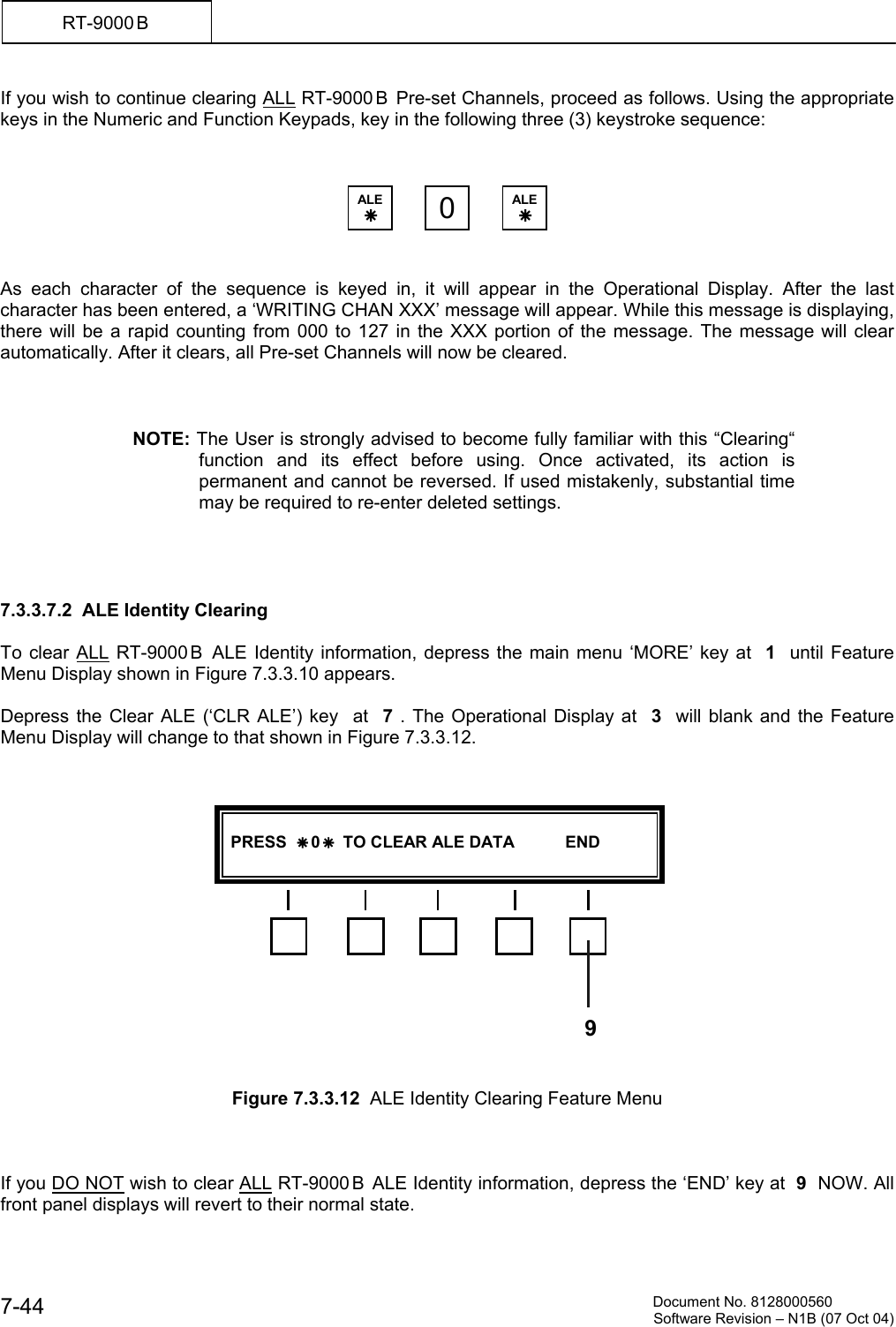         Document No. 8128000560  Software Revision &ndash; N1B (07 Oct 04) 7-44 RT-9000 B  If you wish to continue clearing ALL RT-9000 B  Pre-set Channels, proceed as follows. Using the appropriate keys in the Numeric and Function Keypads, key in the following three (3) keystroke sequence:        As each character of the sequence is keyed in, it will appear in the Operational Display. After the last character has been entered, a &lsquo;WRITING CHAN XXX&rsquo; message will appear. While this message is displaying, there will be a rapid counting from 000 to 127 in the XXX portion of the message. The message will clear automatically. After it clears, all Pre-set Channels will now be cleared.    NOTE: The User is strongly advised to become fully familiar with this &ldquo;Clearing&ldquo; function and its effect before using. Once activated, its action is permanent and cannot be reversed. If used mistakenly, substantial time may be required to re-enter deleted settings.     7.3.3.7.2  ALE Identity Clearing  To clear ALL RT-9000 B  ALE Identity information, depress the main menu &lsquo;MORE&rsquo; key at  1  until Feature Menu Display shown in Figure 7.3.3.10 appears.  Depress the Clear ALE (&lsquo;CLR ALE&rsquo;) key  at  7 . The Operational Display at  3  will blank and the Feature Menu Display will change to that shown in Figure 7.3.3.12.                  Figure 7.3.3.12  ALE Identity Clearing Feature Menu    If you DO NOT wish to clear ALL RT-9000 B  ALE Identity information, depress the &lsquo;END&rsquo; key at  9  NOW. All front panel displays will revert to their normal state. ALE &Auml; 0ALE &Auml;   PRESS  &Auml; 0 &Auml;  TO CLEAR ALE DATA           END   9