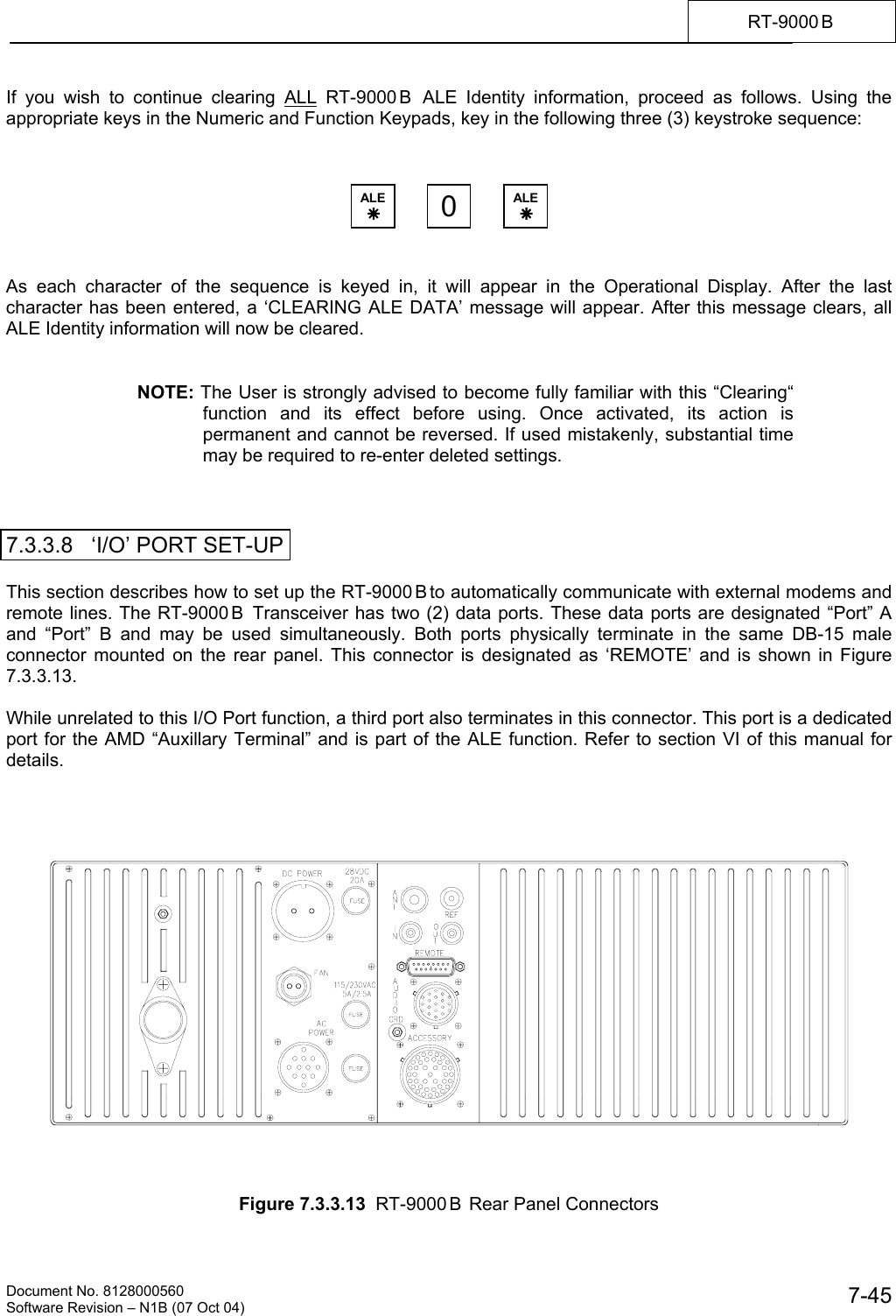    Document No. 8128000560    Software Revision &ndash; N1B (07 Oct 04)  7-45RT-9000 B  If you wish to continue clearing ALL RT-9000 B  ALE Identity information, proceed as follows. Using the appropriate keys in the Numeric and Function Keypads, key in the following three (3) keystroke sequence:        As each character of the sequence is keyed in, it will appear in the Operational Display. After the last  character has been entered, a &lsquo;CLEARING ALE DATA&rsquo; message will appear. After this message clears, all ALE Identity information will now be cleared.   NOTE: The User is strongly advised to become fully familiar with this &ldquo;Clearing&ldquo; function and its effect before using. Once activated, its action is permanent and cannot be reversed. If used mistakenly, substantial time may be required to re-enter deleted settings.    7.3.3.8   &lsquo;I/O&rsquo; PORT SET-UP  This section describes how to set up the RT-9000 B to automatically communicate with external modems and remote lines. The RT-9000 B  Transceiver has two (2) data ports. These data ports are designated &ldquo;Port&rdquo; A and &ldquo;Port&rdquo; B and may be used simultaneously. Both ports physically terminate in the same DB-15 male connector mounted on the rear panel. This connector is designated as &lsquo;REMOTE&rsquo; and is shown in Figure 7.3.3.13.  While unrelated to this I/O Port function, a third port also terminates in this connector. This port is a dedicated port for the AMD &ldquo;Auxillary Terminal&rdquo; and is part of the ALE function. Refer to section VI of this manual for details.         Figure 7.3.3.13  RT-9000 B  Rear Panel Connectors ALE &Auml; 0ALE &Auml; 