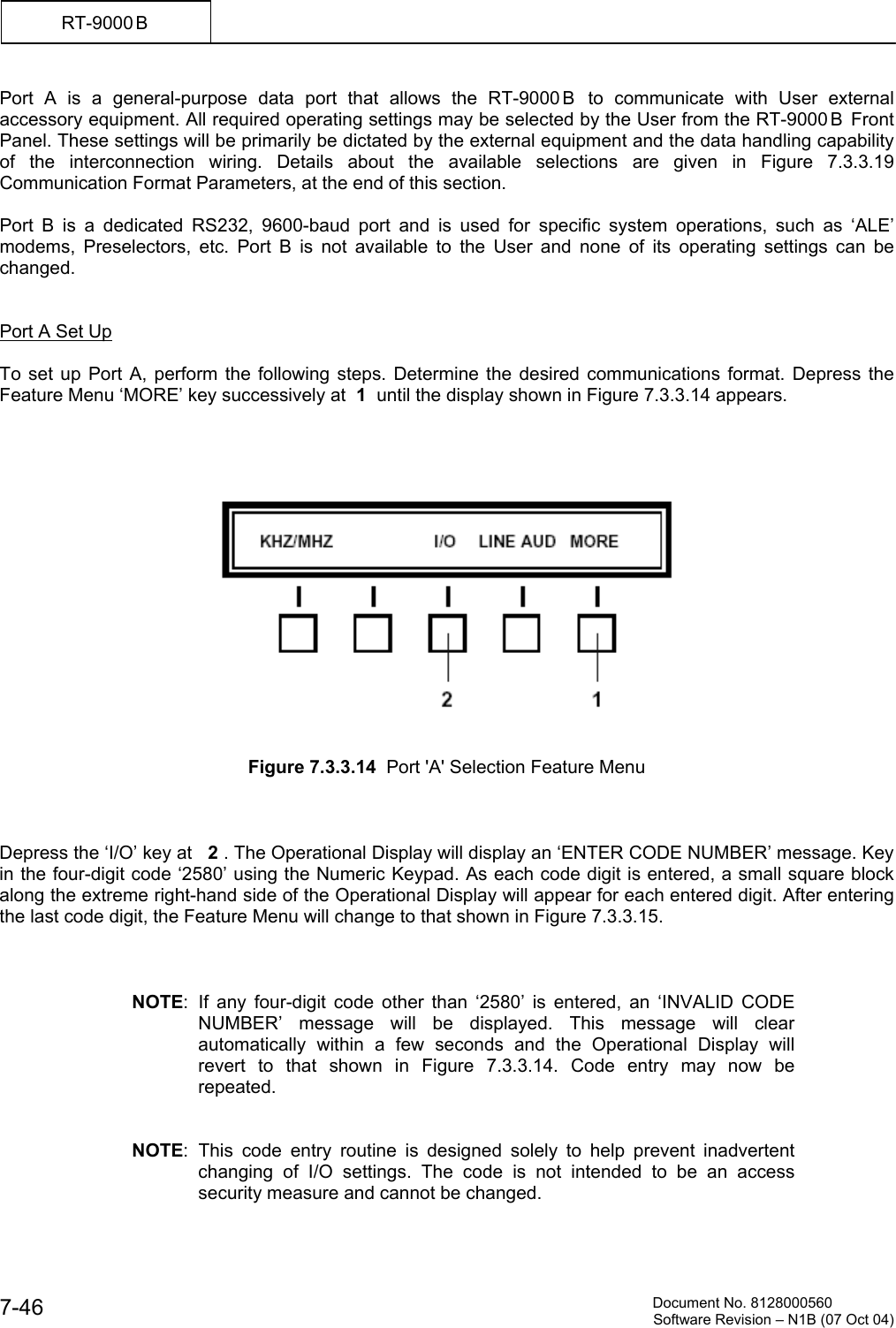          Document No. 8128000560  Software Revision &ndash; N1B (07 Oct 04) 7-46 RT-9000 B  Port A is a general-purpose data port that allows the RT-9000 B  to communicate with User external accessory equipment. All required operating settings may be selected by the User from the RT-9000 B  Front Panel. These settings will be primarily be dictated by the external equipment and the data handling capability of the interconnection wiring. Details about the available selections are given in Figure 7.3.3.19 Communication Format Parameters, at the end of this section.   Port B is a dedicated RS232, 9600-baud port and is used for specific system operations, such as &lsquo;ALE&rsquo; modems, Preselectors, etc. Port B is not available to the User and none of its operating settings can be changed.   Port A Set Up   To set up Port A, perform the following steps. Determine the desired communications format. Depress the Feature Menu &lsquo;MORE&rsquo; key successively at  1  until the display shown in Figure 7.3.3.14 appears.        Figure 7.3.3.14  Port 'A' Selection Feature Menu        Depress the &lsquo;I/O&rsquo; key at   2 . The Operational Display will display an &lsquo;ENTER CODE NUMBER&rsquo; message. Key in the four-digit code &lsquo;2580&rsquo; using the Numeric Keypad. As each code digit is entered, a small square block along the extreme right-hand side of the Operational Display will appear for each entered digit. After entering the last code digit, the Feature Menu will change to that shown in Figure 7.3.3.15.    NOTE: If any four-digit code other than &lsquo;2580&rsquo; is entered, an &lsquo;INVALID CODE NUMBER&rsquo; message will be displayed. This message will clear automatically within a few seconds and the Operational Display will revert to that shown in Figure 7.3.3.14. Code entry may now be repeated.   NOTE: This code entry routine is designed solely to help prevent inadvertent changing of I/O settings. The code is not intended to be an access security measure and cannot be changed. 