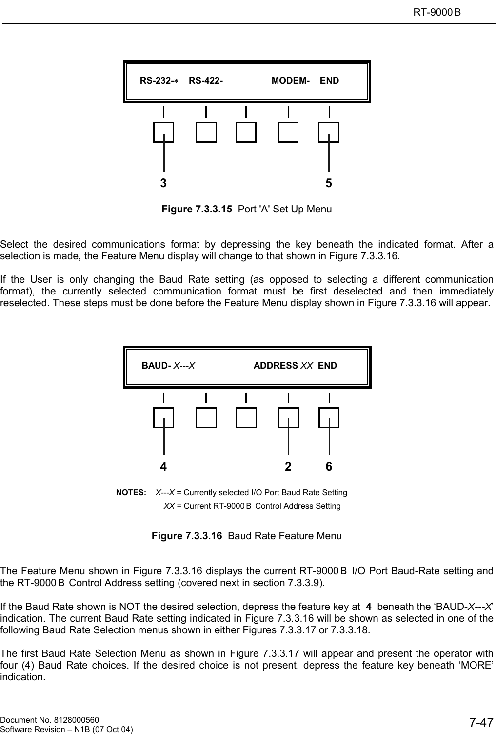    Document No. 8128000560    Software Revision &ndash; N1B (07 Oct 04)  7-47RT-9000 B               Figure 7.3.3.15  Port 'A' Set Up Menu   Select the desired communications format by depressing the key beneath the indicated format. After a selection is made, the Feature Menu display will change to that shown in Figure 7.3.3.16.   If the User is only changing the Baud Rate setting (as opposed to selecting a different communication format), the currently selected communication format must be first deselected and then immediately reselected. These steps must be done before the Feature Menu display shown in Figure 7.3.3.16 will appear.                     Figure 7.3.3.16  Baud Rate Feature Menu   The Feature Menu shown in Figure 7.3.3.16 displays the current RT-9000 B  I/O Port Baud-Rate setting and the RT-9000 B  Control Address setting (covered next in section 7.3.3.9).  If the Baud Rate shown is NOT the desired selection, depress the feature key at  4  beneath the &lsquo;BAUD-X---X&rsquo; indication. The current Baud Rate setting indicated in Figure 7.3.3.16 will be shown as selected in one of the following Baud Rate Selection menus shown in either Figures 7.3.3.17 or 7.3.3.18.  The first Baud Rate Selection Menu as shown in Figure 7.3.3.17 will appear and present the operator with four (4) Baud Rate choices. If the desired choice is not present, depress the feature key beneath &lsquo;MORE&rsquo; indication.       RS-232-    RS-422-                   MODEM-    END  53       BAUD- X---X                       ADDRESS XX  END  4 6NOTES:    X---X = Currently selected I/O Port Baud Rate Setting        XX = Current RT-9000 B  Control Address Setting 2