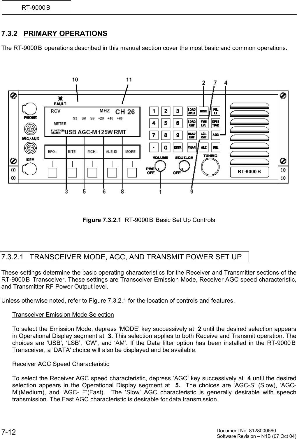          Document No. 8128000560  Software Revision &ndash; N1B (07 Oct 04) 7-12 RT-9000 B  7.3.2   PRIMARY OPERATIONS  The RT-9000 B  operations described in this manual section cover the most basic and common operations.         Figure 7.3.2.1  RT-9000 B  Basic Set Up Controls     7.3.2.1   TRANSCEIVER MODE, AGC, AND TRANSMIT POWER SET UP  These settings determine the basic operating characteristics for the Receiver and Transmitter sections of the RT-9000 B  Transceiver. These settings are Transceiver Emission Mode, Receiver AGC speed characteristic, and Transmitter RF Power Output level.  Unless otherwise noted, refer to Figure 7.3.2.1 for the location of controls and features.    Transceiver Emission Mode Selection  To select the Emission Mode, depress &lsquo;MODE&rsquo; key successively at  2 until the desired selection appears in Operational Display segment at  3. This selection applies to both Receive and Transmit operation. The choices are &lsquo;USB&rsquo;, &lsquo;LSB&rsquo;, &lsquo;CW&rsquo;, and &lsquo;AM&rsquo;. If the Data filter option has been installed in the RT-9000 B  Transceiver, a 'DATA' choice will also be displayed and be available.    Receiver AGC Speed Characteristic  To select the Receiver AGC speed characteristic, depress &lsquo;AGC&rsquo; key successively at  4 until the desired selection appears in the Operational Display segment at  5.   The choices are &lsquo;AGC-S&rsquo; (Slow), &lsquo;AGC-M&rsquo;(Medium), and &lsquo;AGC- F&rsquo;(Fast).  The &lsquo;Slow&rsquo; AGC characteristic is generally desirable with speech transmission. The Fast AGC characteristic is desirable for data transmission. RT-9000 B  1110 