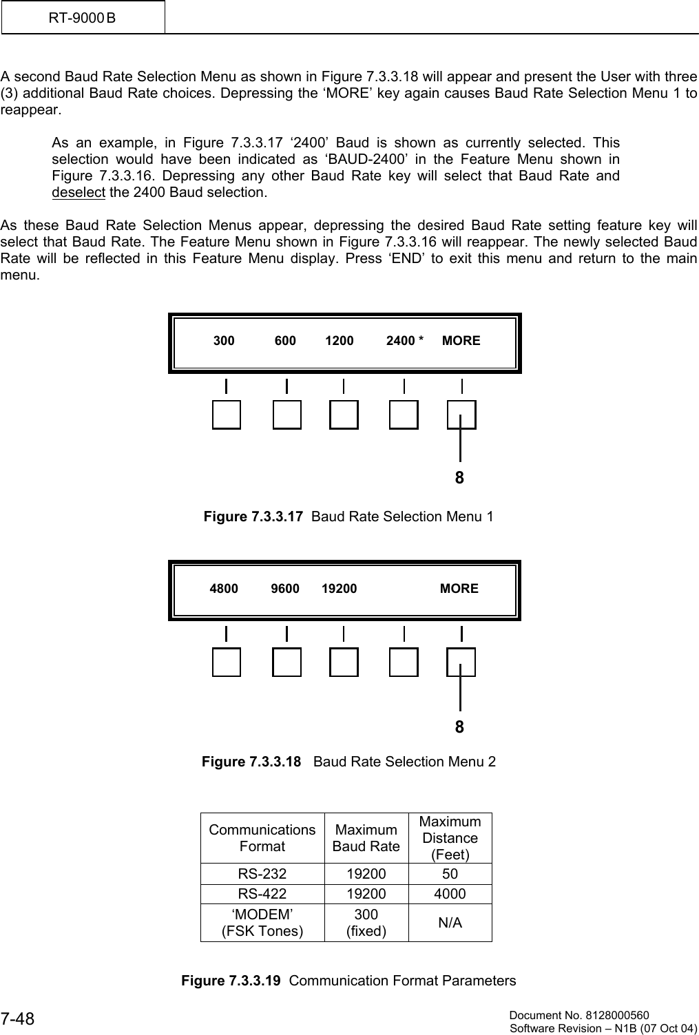          Document No. 8128000560  Software Revision &ndash; N1B (07 Oct 04) 7-48 RT-9000 B  A second Baud Rate Selection Menu as shown in Figure 7.3.3.18 will appear and present the User with three (3) additional Baud Rate choices. Depressing the &lsquo;MORE&rsquo; key again causes Baud Rate Selection Menu 1 to reappear.  As an example, in Figure 7.3.3.17 &lsquo;2400&rsquo; Baud is shown as currently selected. This selection would have been indicated as &lsquo;BAUD-2400&rsquo; in the Feature Menu shown in Figure 7.3.3.16. Depressing any other Baud Rate key will select that Baud Rate and deselect the 2400 Baud selection.  As these Baud Rate Selection Menus appear, depressing the desired Baud Rate setting feature key will select that Baud Rate. The Feature Menu shown in Figure 7.3.3.16 will reappear. The newly selected Baud Rate will be reflected in this Feature Menu display. Press &lsquo;END&rsquo; to exit this menu and return to the main menu.               Figure 7.3.3.17  Baud Rate Selection Menu 1               Figure 7.3.3.18   Baud Rate Selection Menu 2    Communications Format Maximum Baud RateMaximum Distance (Feet) RS-232 19200 50 RS-422 19200 4000 &lsquo;MODEM&rsquo; (FSK Tones) 300 (fixed)   N/A   Figure 7.3.3.19  Communication Format Parameters            300           600        1200         2400 *     MORE  8          4800         9600      19200                       MORE  8