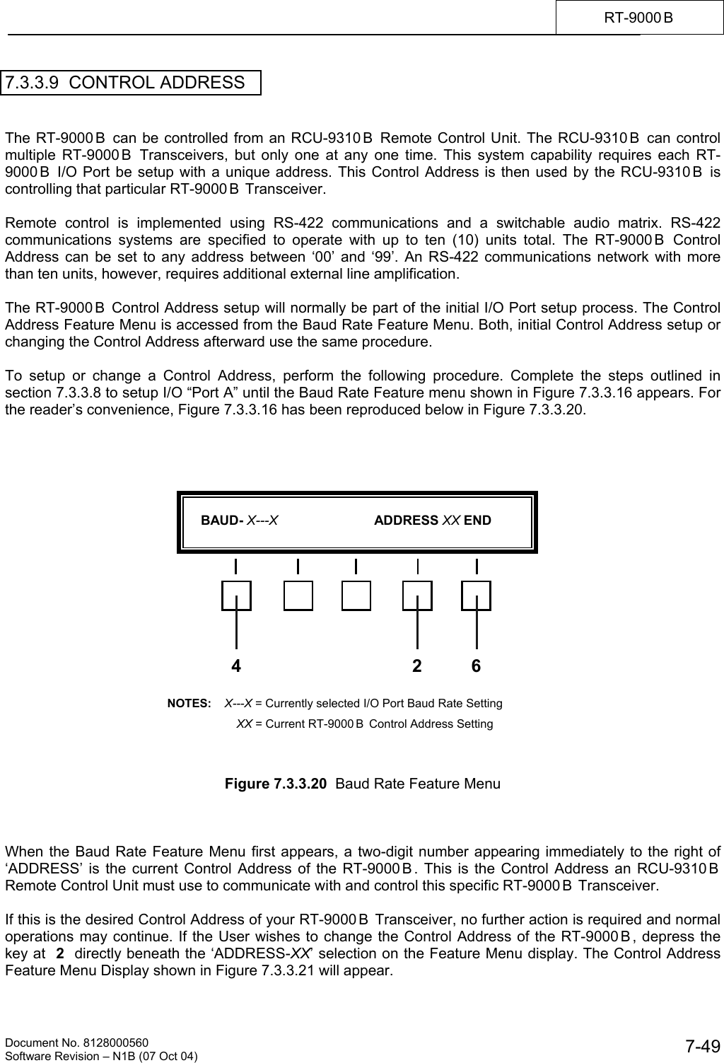    Document No. 8128000560    Software Revision &ndash; N1B (07 Oct 04)  7-49RT-9000 B  7.3.3.9  CONTROL ADDRESS   The RT-9000 B  can be controlled from an RCU-9310 B  Remote Control Unit. The RCU-9310 B  can control multiple RT-9000 B  Transceivers, but only one at any one time. This system capability requires each RT-9000 B  I/O Port be setup with a unique address. This Control Address is then used by the RCU-9310 B  is controlling that particular RT-9000 B  Transceiver.  Remote control is implemented using RS-422 communications and a switchable audio matrix. RS-422 communications systems are specified to operate with up to ten (10) units total. The RT-9000 B  Control Address can be set to any address between &lsquo;00&rsquo; and &lsquo;99&rsquo;. An RS-422 communications network with more than ten units, however, requires additional external line amplification.  The RT-9000 B  Control Address setup will normally be part of the initial I/O Port setup process. The Control Address Feature Menu is accessed from the Baud Rate Feature Menu. Both, initial Control Address setup or changing the Control Address afterward use the same procedure.  To setup or change a Control Address, perform the following procedure. Complete the steps outlined in section 7.3.3.8 to setup I/O &ldquo;Port A&rdquo; until the Baud Rate Feature menu shown in Figure 7.3.3.16 appears. For the reader&rsquo;s convenience, Figure 7.3.3.16 has been reproduced below in Figure 7.3.3.20.                      Figure 7.3.3.20  Baud Rate Feature Menu    When the Baud Rate Feature Menu first appears, a two-digit number appearing immediately to the right of &lsquo;ADDRESS&rsquo; is the current Control Address of the RT-9000 B . This is the Control Address an RCU-9310 B  Remote Control Unit must use to communicate with and control this specific RT-9000 B  Transceiver.  If this is the desired Control Address of your RT-9000 B  Transceiver, no further action is required and normal operations may continue. If the User wishes to change the Control Address of the RT-9000 B , depress the key at  2  directly beneath the &lsquo;ADDRESS-XX&rsquo; selection on the Feature Menu display. The Control Address Feature Menu Display shown in Figure 7.3.3.21 will appear.      BAUD- X---X                          ADDRESS XX END  4 6NOTES:    X---X = Currently selected I/O Port Baud Rate Setting        XX = Current RT-9000 B  Control Address Setting 2
