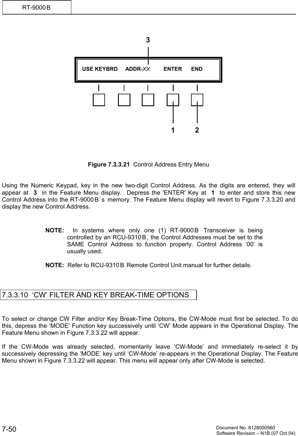          Document No. 8128000560  Software Revision &ndash; N1B (07 Oct 04) 7-50 RT-9000 B                     Figure 7.3.3.21  Control Address Entry Menu   Using the Numeric Keypad, key in the new two-digit Control Address. As the digits are entered, they will appear at  3  in the Feature Menu display.  Depress the 'ENTER' Key at  1  to enter and store this new Control Address into the RT-9000 B &rsquo; s  memory. The Feature Menu display will revert to Figure 7.3.3.20 and display the new Control Address.   NOTE:  In systems where only one (1) RT-9000 B  Transceiver is being controlled by an RCU-9310 B , the Control Addresses must be set to the SAME Control Address to function properly. Control Address &lsquo;00&rsquo; is usually used.    NOTE:  Refer to RCU-9310 B  Remote Control Unit manual for further details.    7.3.3.10  &lsquo;CW&rsquo; FILTER AND KEY BREAK-TIME OPTIONS   To select or change CW Filter and/or Key Break-Time Options, the CW-Mode must first be selected. To do this, depress the &lsquo;MODE&rsquo; Function key successively until &lsquo;CW&rsquo; Mode appears in the Operational Display. The Feature Menu shown in Figure 7.3.3.22 will appear.  If the CW-Mode was already selected, momentarily leave &lsquo;CW-Mode&rsquo; and immediately re-select it by successively depressing the &lsquo;MODE&rsquo; key until &lsquo;CW-Mode&rsquo; re-appears in the Operational Display. The Feature Menu shown in Figure 7.3.3.22 will appear. This menu will appear only after CW-Mode is selected.      USE KEYBRD     ADDR-XX         ENTER      END  1 23