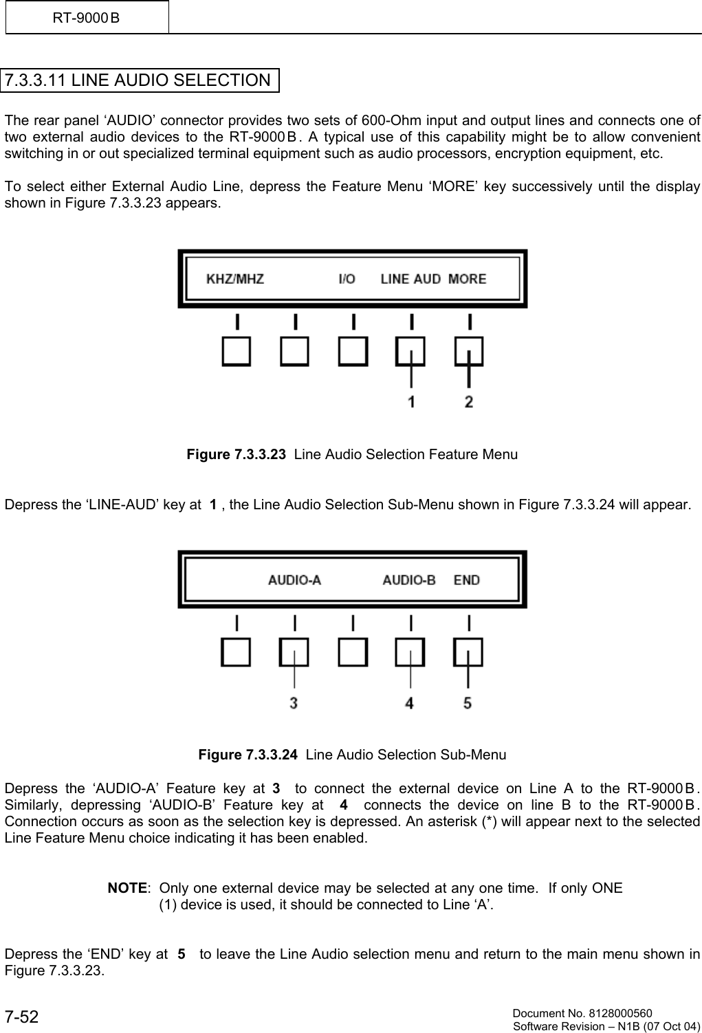         Document No. 8128000560  Software Revision &ndash; N1B (07 Oct 04) 7-52 RT-9000 B  7.3.3.11 LINE AUDIO SELECTION  The rear panel &lsquo;AUDIO&rsquo; connector provides two sets of 600-Ohm input and output lines and connects one of two external audio devices to the RT-9000 B . A typical use of this capability might be to allow convenient switching in or out specialized terminal equipment such as audio processors, encryption equipment, etc.  To select either External Audio Line, depress the Feature Menu &lsquo;MORE&rsquo; key successively until the display shown in Figure 7.3.3.23 appears.      Figure 7.3.3.23  Line Audio Selection Feature Menu   Depress the &lsquo;LINE-AUD&rsquo; key at  1 , the Line Audio Selection Sub-Menu shown in Figure 7.3.3.24 will appear.      Figure 7.3.3.24  Line Audio Selection Sub-Menu  Depress the &lsquo;AUDIO-A&rsquo; Feature key at 3  to connect the external device on Line A to the RT-9000 B .  Similarly, depressing &lsquo;AUDIO-B&rsquo; Feature key at  4  connects the device on line B to the RT-9000B .  Connection occurs as soon as the selection key is depressed. An asterisk (*) will appear next to the selected Line Feature Menu choice indicating it has been enabled.   NOTE:  Only one external device may be selected at any one time.  If only ONE (1) device is used, it should be connected to Line &lsquo;A&rsquo;.   Depress the &lsquo;END&rsquo; key at  5   to leave the Line Audio selection menu and return to the main menu shown in Figure 7.3.3.23. 