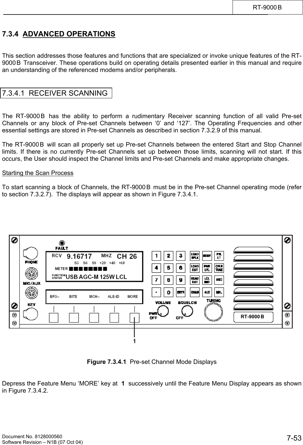   Document No. 8128000560    Software Revision &ndash; N1B (07 Oct 04)  7-53RT-9000 B  7.3.4  ADVANCED OPERATIONS   This section addresses those features and functions that are specialized or invoke unique features of the RT-9000 B  Transceiver. These operations build on operating details presented earlier in this manual and require an understanding of the referenced modems and/or peripherals.   7.3.4.1  RECEIVER SCANNING   The RT-9000 B  has the ability to perform a rudimentary Receiver scanning function of all valid Pre-set Channels or any block of Pre-set Channels between &lsquo;0&rsquo; and &lsquo;127&rsquo;. The Operating Frequencies and other essential settings are stored in Pre-set Channels as described in section 7.3.2.9 of this manual.  The RT-9000 B  will scan all properly set up Pre-set Channels between the entered Start and Stop Channel limits. If there is no currently Pre-set Channels set up between those limits, scanning will not start. If this occurs, the User should inspect the Channel limits and Pre-set Channels and make appropriate changes.  Starting the Scan Process  To start scanning a block of Channels, the RT-9000 B  must be in the Pre-set Channel operating mode (refer to section 7.3.2.7).  The displays will appear as shown in Figure 7.3.4.1.         Figure 7.3.4.1  Pre-set Channel Mode Displays   Depress the Feature Menu &lsquo;MORE&rsquo; key at  1  successively until the Feature Menu Display appears as shown in Figure 7.3.4.2. RT-9000 B
