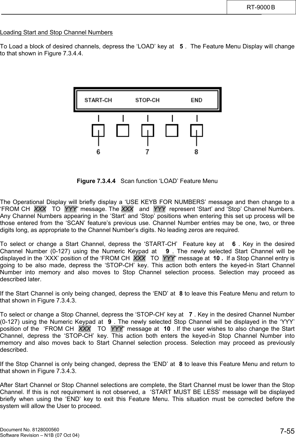    Document No. 8128000560    Software Revision &ndash; N1B (07 Oct 04)  7-55RT-9000 B  Loading Start and Stop Channel Numbers  To Load a block of desired channels, depress the &lsquo;LOAD&rsquo; key at   5 .  The Feature Menu Display will change to that shown in Figure 7.3.4.4.         Figure 7.3.4.4   Scan function &lsquo;LOAD&rsquo; Feature Menu   The Operational Display will briefly display a &lsquo;USE KEYB FOR NUMBERS&rsquo; message and then change to a &lsquo;FROM CH  XXX   TO  YYY&rdquo; message. The XXX   and  YYY  represent &lsquo;Start&rsquo; and &lsquo;Stop&rsquo; Channel Numbers. Any Channel Numbers appearing in the &lsquo;Start&rsquo; and &lsquo;Stop&rsquo; positions when entering this set up process will be those entered from the &lsquo;SCAN&rsquo; feature&rsquo;s previous use. Channel Number entries may be one, two, or three digits long, as appropriate to the Channel Number&rsquo;s digits. No leading zeros are required.  To select or change a Start Channel, depress the &lsquo;START-CH&rsquo;  Feature key at   6 . Key in the desired Channel Number (0-127) using the Numeric Keypad at   9  . The newly selected Start Channel will be displayed in the &lsquo;XXX&rsquo; position of the &lsquo;FROM CH  XXX   TO  YYY&rdquo; message at  10 .  If a Stop Channel entry is going to be also made, depress the &lsquo;STOP-CH&rsquo; key. This action both enters the keyed-in Start Channel Number into memory and also moves to Stop Channel selection process. Selection may proceed as described later.  If the Start Channel is only being changed, depress the &lsquo;END&rsquo; at  8 to leave this Feature Menu and return to that shown in Figure 7.3.4.3.  To select or change a Stop Channel, depress the &lsquo;STOP-CH&rsquo; key at   7 . Key in the desired Channel Number (0-127) using the Numeric Keypad at  9 . The newly selected Stop Channel will be displayed in the &lsquo;YYY&rsquo; position of the  &lsquo;FROM CH  XXX   TO  YYY&rdquo; message at  10 . If the user wishes to also change the Start Channel, depress the &lsquo;STOP-CH&rsquo; key. This action both enters the keyed-in Stop Channel Number into memory and also moves back to Start Channel selection process. Selection may proceed as previously described.  If the Stop Channel is only being changed, depress the &lsquo;END&rsquo; at  8 to leave this Feature Menu and return to that shown in Figure 7.3.4.3.  After Start Channel or Stop Channel selections are complete, the Start Channel must be lower than the Stop Channel. If this is not requirement is not observed, a  &lsquo;START MUST BE LESS&rsquo; message will be displayed briefly when using the &lsquo;END&rsquo; key to exit this Feature Menu. This situation must be corrected before the system will allow the User to proceed. 