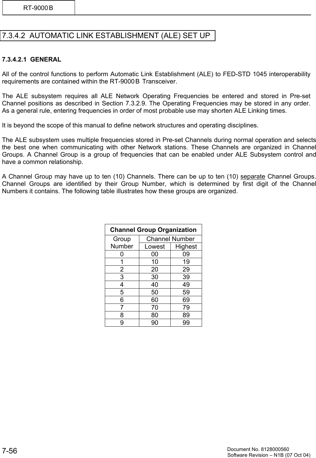          Document No. 8128000560  Software Revision &ndash; N1B (07 Oct 04) 7-56 RT-9000 B  7.3.4.2  AUTOMATIC LINK ESTABLISHMENT (ALE) SET UP   7.3.4.2.1  GENERAL  All of the control functions to perform Automatic Link Establishment (ALE) to FED-STD 1045 interoperability requirements are contained within the RT-9000 B  Transceiver.  The ALE subsystem requires all ALE Network Operating Frequencies be entered and stored in Pre-set Channel positions as described in Section 7.3.2.9. The Operating Frequencies may be stored in any order. As a general rule, entering frequencies in order of most probable use may shorten ALE Linking times.  It is beyond the scope of this manual to define network structures and operating disciplines.  The ALE subsystem uses multiple frequencies stored in Pre-set Channels during normal operation and selects the best one when communicating with other Network stations. These Channels are organized in Channel Groups. A Channel Group is a group of frequencies that can be enabled under ALE Subsystem control and have a common relationship.   A Channel Group may have up to ten (10) Channels. There can be up to ten (10) separate Channel Groups. Channel Groups are identified by their Group Number, which is determined by first digit of the Channel Numbers it contains. The following table illustrates how these groups are organized.     Channel Group Organization Channel Number Group Number  Lowest Highest 0 00 09 1 10 19 2 20 29 3 30 39 4 40 49 5 50 59 6 60 69 7 70 79 8 80 89 9 90 99  