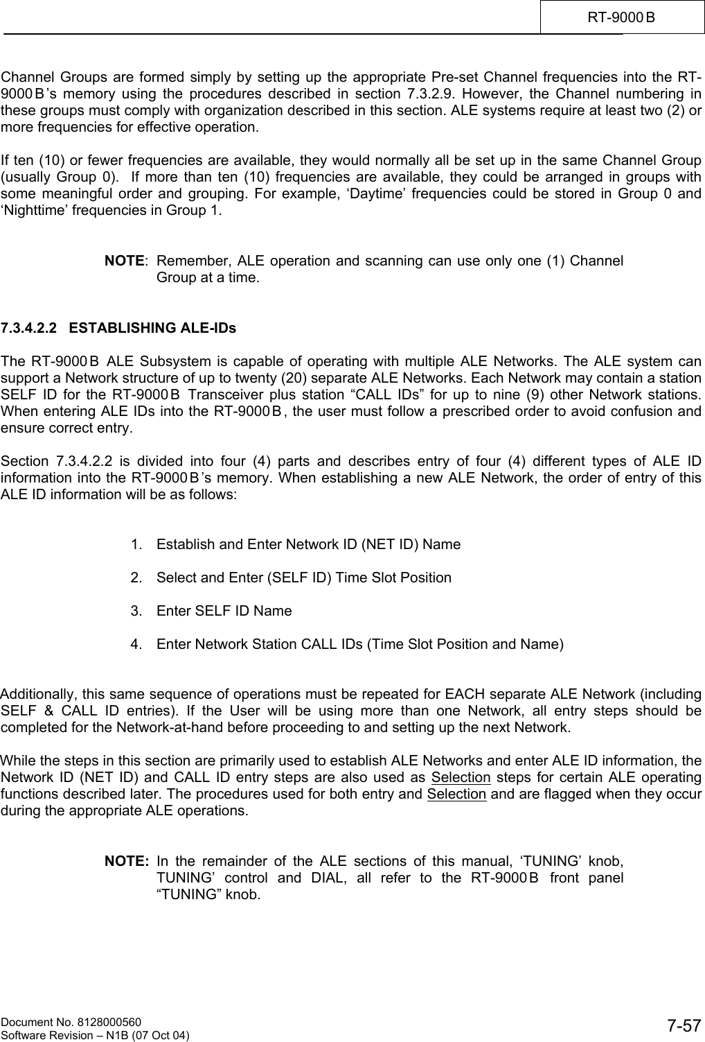    Document No. 8128000560    Software Revision &ndash; N1B (07 Oct 04)  7-57RT-9000 B  Channel Groups are formed simply by setting up the appropriate Pre-set Channel frequencies into the RT-9000 B &rsquo;s memory using the procedures described in section 7.3.2.9. However, the Channel numbering in these groups must comply with organization described in this section. ALE systems require at least two (2) or more frequencies for effective operation.   If ten (10) or fewer frequencies are available, they would normally all be set up in the same Channel Group (usually Group 0).  If more than ten (10) frequencies are available, they could be arranged in groups with some meaningful order and grouping. For example, &lsquo;Daytime&rsquo; frequencies could be stored in Group 0 and &lsquo;Nighttime&rsquo; frequencies in Group 1.    NOTE:  Remember, ALE operation and scanning can use only one (1) Channel Group at a time.   7.3.4.2.2   ESTABLISHING ALE-IDs  The RT-9000 B  ALE Subsystem is capable of operating with multiple ALE Networks. The ALE system can support a Network structure of up to twenty (20) separate ALE Networks. Each Network may contain a station SELF ID for the RT-9000 B  Transceiver plus station &ldquo;CALL IDs&rdquo; for up to nine (9) other Network stations. When entering ALE IDs into the RT-9000 B , the user must follow a prescribed order to avoid confusion and ensure correct entry.  Section 7.3.4.2.2 is divided into four (4) parts and describes entry of four (4) different types of ALE ID information into the RT-9000 B &rsquo;s memory. When establishing a new ALE Network, the order of entry of this ALE ID information will be as follows:     1.  Establish and Enter Network ID (NET ID) Name    2.  Select and Enter (SELF ID) Time Slot Position    3.  Enter SELF ID Name    4.  Enter Network Station CALL IDs (Time Slot Position and Name)     Additionally, this same sequence of operations must be repeated for EACH separate ALE Network (including SELF &amp; CALL ID entries). If the User will be using more than one Network, all entry steps should be completed for the Network-at-hand before proceeding to and setting up the next Network.  While the steps in this section are primarily used to establish ALE Networks and enter ALE ID information, the Network ID (NET ID) and CALL ID entry steps are also used as Selection steps for certain ALE operating functions described later. The procedures used for both entry and Selection and are flagged when they occur during the appropriate ALE operations.   NOTE: In the remainder of the ALE sections of this manual, &lsquo;TUNING&rsquo; knob, TUNING&rsquo; control and DIAL, all refer to the RT-9000 B  front panel &ldquo;TUNING&rdquo; knob. 