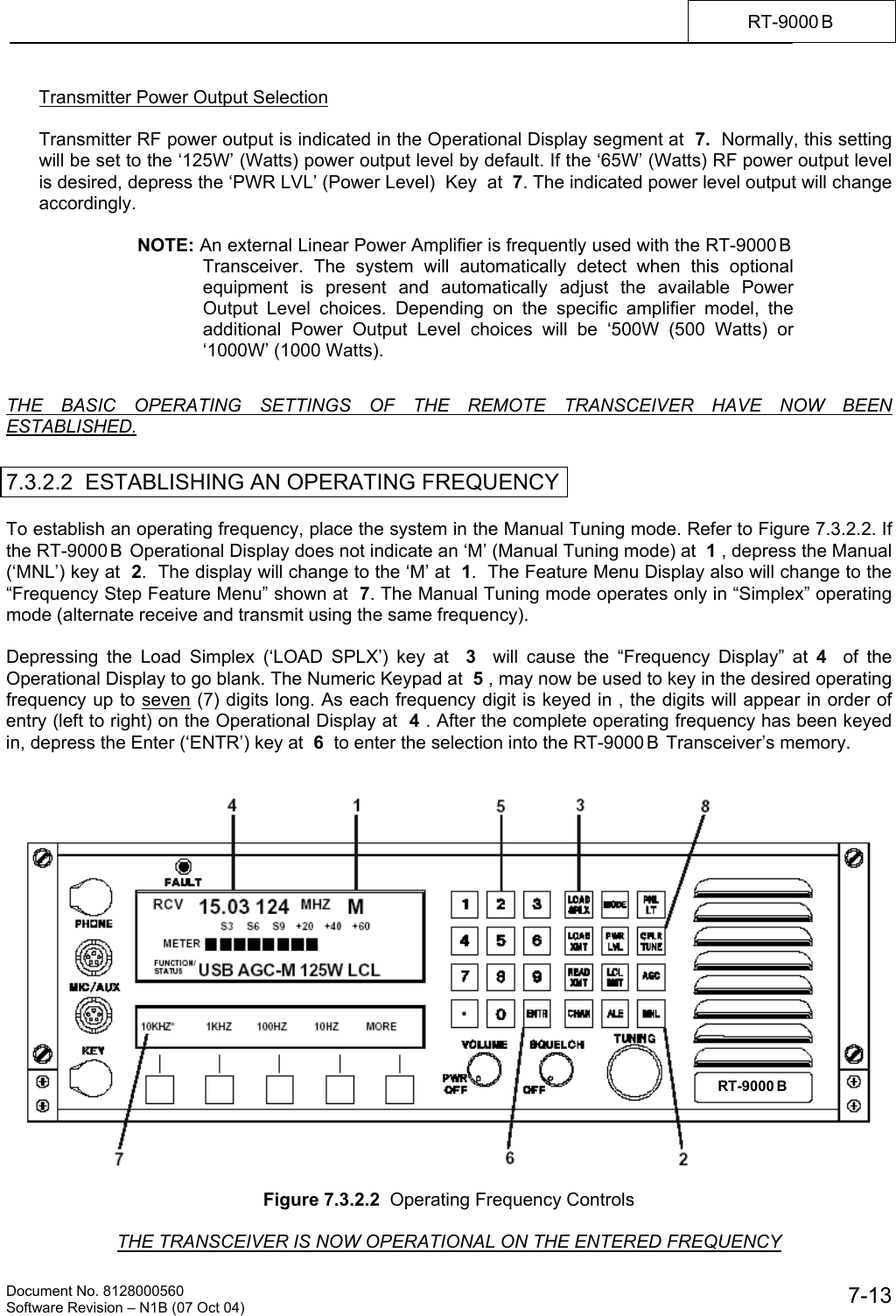    Document No. 8128000560    Software Revision &ndash; N1B (07 Oct 04)  7-13RT-9000 B  Transmitter Power Output Selection  Transmitter RF power output is indicated in the Operational Display segment at  7.  Normally, this setting will be set to the &lsquo;125W&rsquo; (Watts) power output level by default. If the &lsquo;65W&rsquo; (Watts) RF power output level is desired, depress the &lsquo;PWR LVL&rsquo; (Power Level)  Key  at  7. The indicated power level output will change accordingly.  NOTE: An external Linear Power Amplifier is frequently used with the RT-9000 B  Transceiver. The system will automatically detect when this optional equipment is present and automatically adjust the available Power Output Level choices. Depending on the specific amplifier model, the additional Power Output Level choices will be &lsquo;500W (500 Watts) or &lsquo;1000W&rsquo; (1000 Watts).   THE BASIC OPERATING SETTINGS OF THE REMOTE TRANSCEIVER HAVE NOW BEEN ESTABLISHED.   7.3.2.2  ESTABLISHING AN OPERATING FREQUENCY  To establish an operating frequency, place the system in the Manual Tuning mode. Refer to Figure 7.3.2.2. If the RT-9000 B  Operational Display does not indicate an &lsquo;M&rsquo; (Manual Tuning mode) at  1 , depress the Manual (&lsquo;MNL&rsquo;) key at  2.  The display will change to the &lsquo;M&rsquo; at  1.  The Feature Menu Display also will change to the &ldquo;Frequency Step Feature Menu&rdquo; shown at  7. The Manual Tuning mode operates only in &ldquo;Simplex&rdquo; operating mode (alternate receive and transmit using the same frequency).  Depressing the Load Simplex (&lsquo;LOAD SPLX&rsquo;) key at  3  will cause the &ldquo;Frequency Display&rdquo; at 4   of the Operational Display to go blank. The Numeric Keypad at  5 , may now be used to key in the desired operating frequency up to seven (7) digits long. As each frequency digit is keyed in , the digits will appear in order of entry (left to right) on the Operational Display at  4 . After the complete operating frequency has been keyed in, depress the Enter (&lsquo;ENTR&rsquo;) key at  6  to enter the selection into the RT-9000 B  Transceiver&rsquo;s memory.     Figure 7.3.2.2  Operating Frequency Controls  THE TRANSCEIVER IS NOW OPERATIONAL ON THE ENTERED FREQUENCY RT-9000 B  