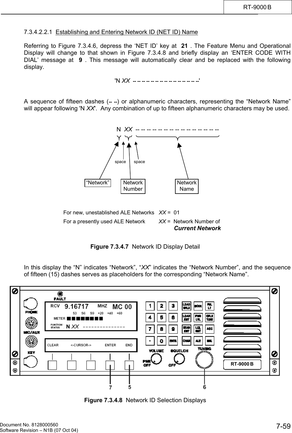    Document No. 8128000560    Software Revision &ndash; N1B (07 Oct 04)  7-59RT-9000 B  7.3.4.2.2.1  Establishing and Entering Network ID (NET ID) Name  Referring to Figure 7.3.4.6, depress the &lsquo;NET ID&rsquo; key at  21 . The Feature Menu and Operational Display will change to that shown in Figure 7.3.4.8 and briefly display an &lsquo;ENTER CODE WITH DIAL&rsquo; message at  9  . This message will automatically clear and be replaced with the following display.  'N XX  -- -- -- -- -- -- -- -- -- -- -- -- -- -- --'   A sequence of fifteen dashes (-- --) or alphanumeric characters, representing the &ldquo;Network Name&rdquo; will appear following 'N XX'.  Any combination of up to fifteen alphanumeric characters may be used.                    Figure 7.3.4.7  Network ID Display Detail   In this display the &ldquo;N&rdquo; indicates &ldquo;Network&rdquo;, &ldquo;XX&rdquo; indicates the &ldquo;Network Number&rdquo;, and the sequence of fifteen (15) dashes serves as placeholders for the corresponding &ldquo;Network Name&rdquo;.    Figure 7.3.4.8  Network ID Selection Displays N  XX  -- -- -- -- -- -- -- -- -- -- -- -- -- -- -- &ldquo;Network&rdquo; NetworkNumberNetworkName space spaceN XX   -- -- -- -- -- -- -- -- -- -- -- -- -- -- --  For new, unestablished ALE Networks   XX =  01                             For a presently used ALE Network         XX =  Network Number of Current Network RT-9000 B  