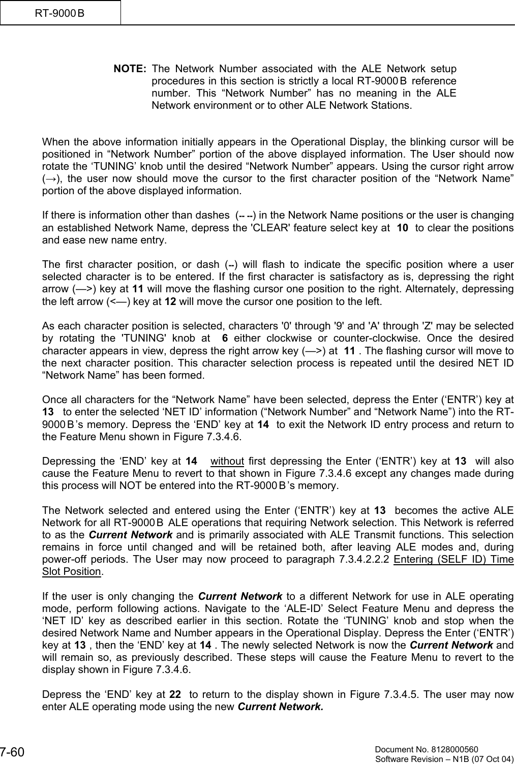          Document No. 8128000560  Software Revision &ndash; N1B (07 Oct 04) 7-60 RT-9000 B   NOTE: The Network Number associated with the ALE Network setup procedures in this section is strictly a local RT-9000 B  reference number. This &ldquo;Network Number&rdquo; has no meaning in the ALE Network environment or to other ALE Network Stations.   When the above information initially appears in the Operational Display, the blinking cursor will be positioned in &ldquo;Network Number&rdquo; portion of the above displayed information. The User should now rotate the &lsquo;TUNING&rsquo; knob until the desired &ldquo;Network Number&rdquo; appears. Using the cursor right arrow  (&rarr;), the user now should move the cursor to the first character position of the &ldquo;Network Name&rdquo; portion of the above displayed information.  If there is information other than dashes  (-- --) in the Network Name positions or the user is changing an established Network Name, depress the 'CLEAR' feature select key at  10  to clear the positions and ease new name entry.  The first character position, or dash (--) will flash to indicate the specific position where a user selected character is to be entered. If the first character is satisfactory as is, depressing the right arrow (&mdash;>) key at 11 will move the flashing cursor one position to the right. Alternately, depressing the left arrow (<&mdash;) key at 12 will move the cursor one position to the left.  As each character position is selected, characters '0' through '9' and 'A' through 'Z' may be selected by rotating the 'TUNING' knob at  6 either clockwise or counter-clockwise. Once the desired character appears in view, depress the right arrow key (&mdash;>) at  11 . The flashing cursor will move to the next character position. This character selection process is repeated until the desired NET ID &ldquo;Network Name&rdquo; has been formed.  Once all characters for the &ldquo;Network Name&rdquo; have been selected, depress the Enter (&lsquo;ENTR&rsquo;) key at 13   to enter the selected &lsquo;NET ID&rsquo; information (&ldquo;Network Number&rdquo; and &ldquo;Network Name&rdquo;) into the RT-9000 B &rsquo;s memory. Depress the &lsquo;END&rsquo; key at 14  to exit the Network ID entry process and return to the Feature Menu shown in Figure 7.3.4.6.   Depressing the &lsquo;END&rsquo; key at 14    without first depressing the Enter (&lsquo;ENTR&rsquo;) key at 13  will also cause the Feature Menu to revert to that shown in Figure 7.3.4.6 except any changes made during this process will NOT be entered into the RT-9000 B &rsquo;s memory.  The Network selected and entered using the Enter (&lsquo;ENTR&rsquo;) key at 13   becomes the active ALE Network for all RT-9000 B  ALE operations that requiring Network selection. This Network is referred to as the Current Network and is primarily associated with ALE Transmit functions. This selection remains in force until changed and will be retained both, after leaving ALE modes and, during power-off periods. The User may now proceed to paragraph 7.3.4.2.2.2 Entering (SELF ID) Time Slot Position.  If the user is only changing the Current Network to a different Network for use in ALE operating mode, perform following actions. Navigate to the &lsquo;ALE-ID&rsquo; Select Feature Menu and depress the &lsquo;NET ID&rsquo; key as described earlier in this section. Rotate the &lsquo;TUNING&rsquo; knob and stop when the desired Network Name and Number appears in the Operational Display. Depress the Enter (&lsquo;ENTR&rsquo;) key at 13 , then the &lsquo;END&rsquo; key at 14 . The newly selected Network is now the Current Network and will remain so, as previously described. These steps will cause the Feature Menu to revert to the display shown in Figure 7.3.4.6.  Depress the &lsquo;END&rsquo; key at 22  to return to the display shown in Figure 7.3.4.5. The user may now enter ALE operating mode using the new Current Network. 
