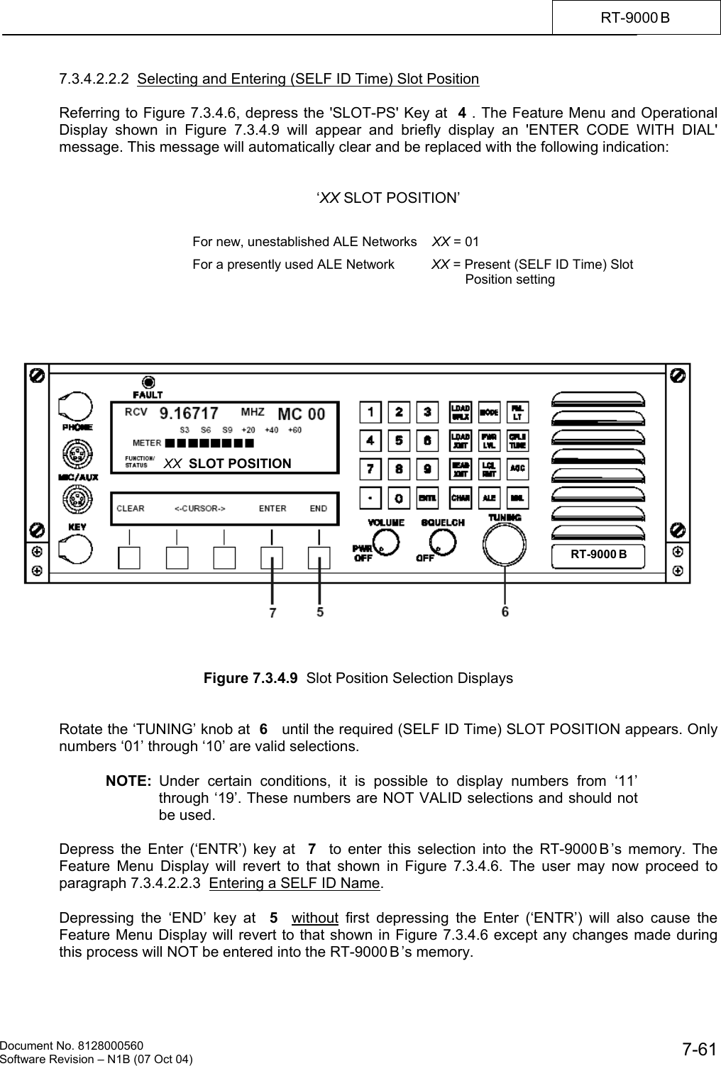    Document No. 8128000560    Software Revision &ndash; N1B (07 Oct 04)  7-61RT-9000 B  7.3.4.2.2.2  Selecting and Entering (SELF ID Time) Slot Position   Referring to Figure 7.3.4.6, depress the 'SLOT-PS' Key at  4 . The Feature Menu and Operational Display shown in Figure 7.3.4.9 will appear and briefly display an 'ENTER CODE WITH DIAL' message. This message will automatically clear and be replaced with the following indication:   &lsquo;XX SLOT POSITION&rsquo;              Figure 7.3.4.9  Slot Position Selection Displays   Rotate the &lsquo;TUNING&rsquo; knob at  6   until the required (SELF ID Time) SLOT POSITION appears. Only numbers &lsquo;01&rsquo; through &lsquo;10&rsquo; are valid selections.  NOTE: Under certain conditions, it is possible to display numbers from &lsquo;11&rsquo; through &lsquo;19&rsquo;. These numbers are NOT VALID selections and should not be used.  Depress the Enter (&lsquo;ENTR&rsquo;) key at  7  to enter this selection into the RT-9000 B &rsquo;s memory. The Feature Menu Display will revert to that shown in Figure 7.3.4.6. The user may now proceed to paragraph 7.3.4.2.2.3  Entering a SELF ID Name.  Depressing the &lsquo;END&rsquo; key at  5  without first depressing the Enter (&lsquo;ENTR&rsquo;) will also cause the Feature Menu Display will revert to that shown in Figure 7.3.4.6 except any changes made during this process will NOT be entered into the RT-9000 B &rsquo;s memory. For new, unestablished ALE Networks    XX = 01                             For a presently used ALE Network          XX = Present (SELF ID Time) Slot Position setting RT-9000 B  XX  SLOT POSITION