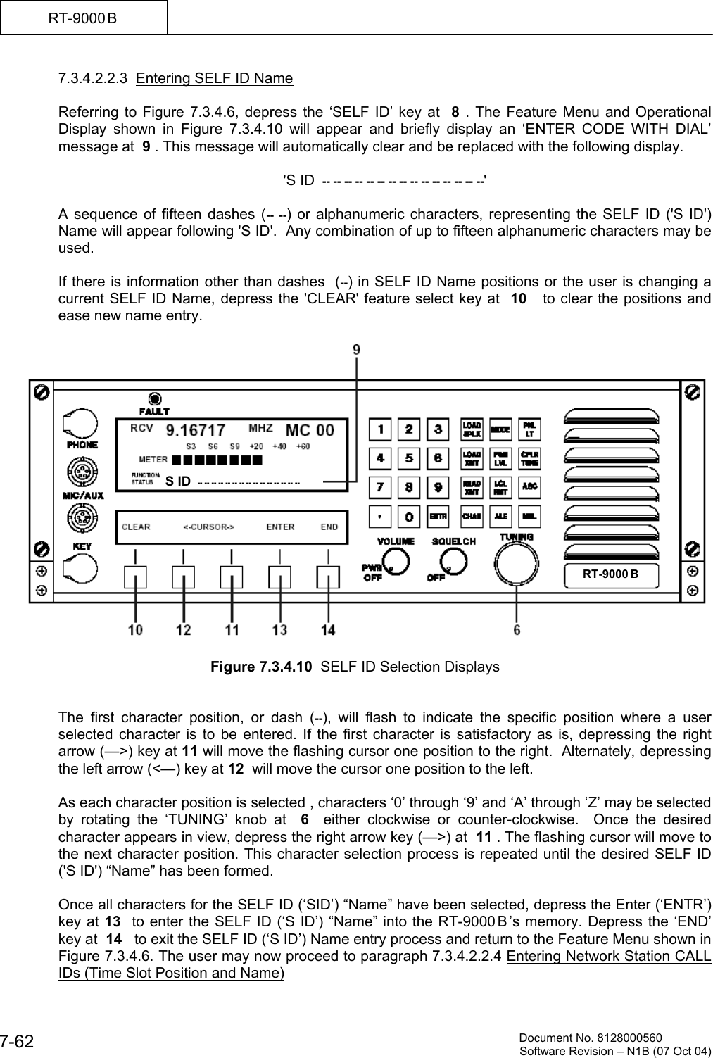          Document No. 8128000560  Software Revision &ndash; N1B (07 Oct 04) 7-62 RT-9000 B  7.3.4.2.2.3  Entering SELF ID Name    Referring to Figure 7.3.4.6, depress the &lsquo;SELF ID&rsquo; key at  8 . The Feature Menu and Operational Display shown in Figure 7.3.4.10 will appear and briefly display an &lsquo;ENTER CODE WITH DIAL&rsquo; message at  9 . This message will automatically clear and be replaced with the following display.  'S ID  -- -- -- -- -- -- -- -- -- -- -- -- -- -- --'  A sequence of fifteen dashes (-- --) or alphanumeric characters, representing the SELF ID ('S ID') Name will appear following 'S ID'.  Any combination of up to fifteen alphanumeric characters may be used.  If there is information other than dashes  (--) in SELF ID Name positions or the user is changing a current SELF ID Name, depress the 'CLEAR' feature select key at  10   to clear the positions and ease new name entry.    Figure 7.3.4.10  SELF ID Selection Displays   The first character position, or dash (--), will flash to indicate the specific position where a user selected character is to be entered. If the first character is satisfactory as is, depressing the right arrow (&mdash;>) key at 11 will move the flashing cursor one position to the right.  Alternately, depressing the left arrow (<&mdash;) key at 12  will move the cursor one position to the left.   As each character position is selected , characters &lsquo;0&rsquo; through &lsquo;9&rsquo; and &lsquo;A&rsquo; through &lsquo;Z&rsquo; may be selected by rotating the &lsquo;TUNING&rsquo; knob at  6  either clockwise or counter-clockwise.  Once the desired character appears in view, depress the right arrow key (&mdash;>) at  11 . The flashing cursor will move to the next character position. This character selection process is repeated until the desired SELF ID ('S ID') &ldquo;Name&rdquo; has been formed.  Once all characters for the SELF ID (&lsquo;SID&rsquo;) &ldquo;Name&rdquo; have been selected, depress the Enter (&lsquo;ENTR&rsquo;) key at 13  to enter the SELF ID (&lsquo;S ID&rsquo;) &ldquo;Name&rdquo; into the RT-9000 B &rsquo;s memory. Depress the &lsquo;END&rsquo; key at  14   to exit the SELF ID (&lsquo;S ID&rsquo;) Name entry process and return to the Feature Menu shown in Figure 7.3.4.6. The user may now proceed to paragraph 7.3.4.2.2.4 Entering Network Station CALL IDs (Time Slot Position and Name) RT-9000 BS ID   -- -- -- -- -- -- -- -- -- -- -- -- -- -- --  