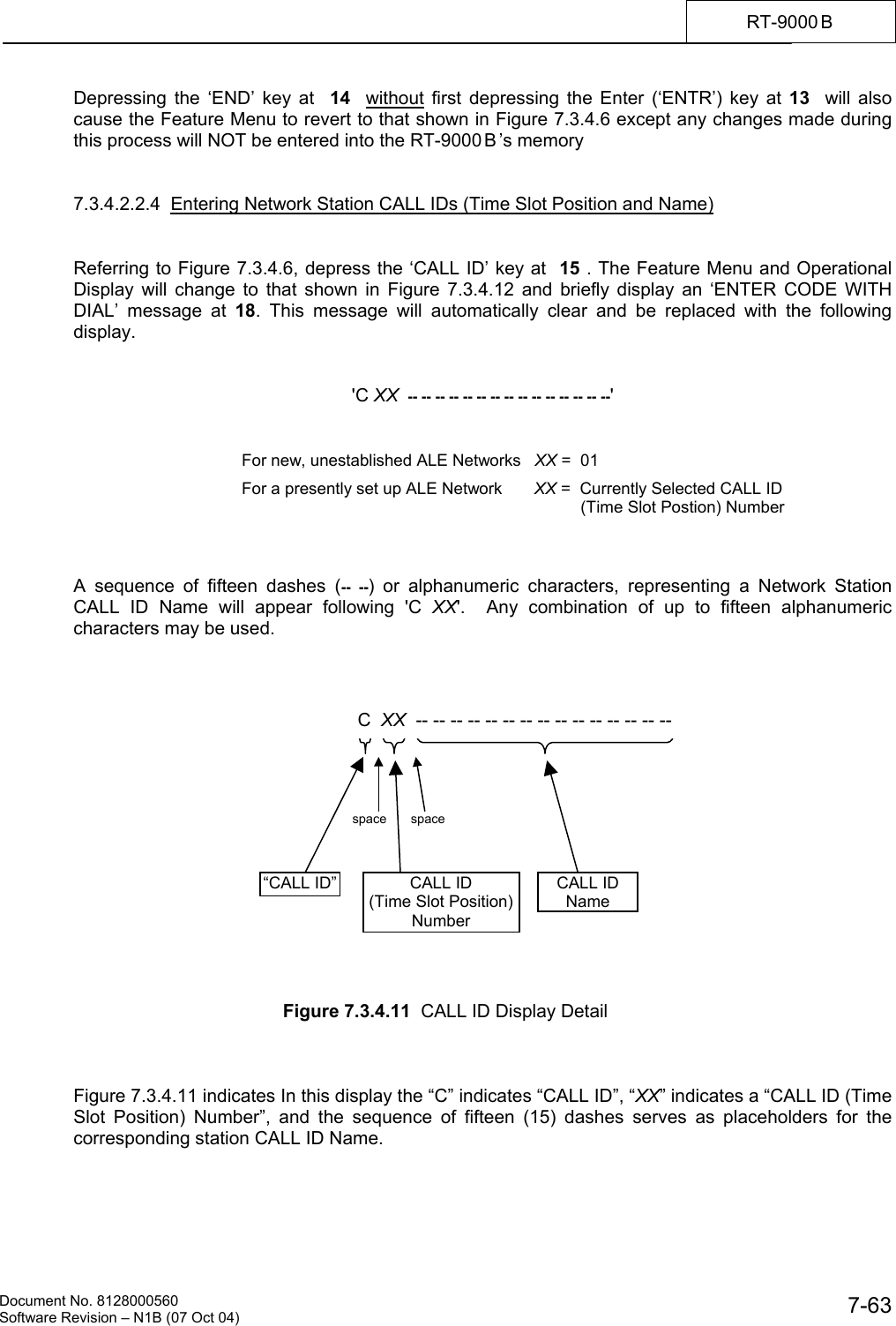    Document No. 8128000560    Software Revision &ndash; N1B (07 Oct 04)  7-63RT-9000 B  Depressing the &lsquo;END&rsquo; key at  14   without first depressing the Enter (&lsquo;ENTR&rsquo;) key at 13  will also cause the Feature Menu to revert to that shown in Figure 7.3.4.6 except any changes made during this process will NOT be entered into the RT-9000 B &rsquo;s memory   7.3.4.2.2.4  Entering Network Station CALL IDs (Time Slot Position and Name)   Referring to Figure 7.3.4.6, depress the &lsquo;CALL ID&rsquo; key at  15 . The Feature Menu and Operational Display will change to that shown in Figure 7.3.4.12 and briefly display an &lsquo;ENTER CODE WITH DIAL&rsquo; message at 18. This message will automatically clear and be replaced with the following display.   'C XX  -- -- -- -- -- -- -- -- -- -- -- -- -- -- --'         A sequence of fifteen dashes (-- --) or alphanumeric characters, representing a Network Station CALL ID Name will appear following 'C XX'.  Any combination of up to fifteen alphanumeric characters may be used.                  Figure 7.3.4.11  CALL ID Display Detail    Figure 7.3.4.11 indicates In this display the &ldquo;C&rdquo; indicates &ldquo;CALL ID&rdquo;, &ldquo;XX&rdquo; indicates a &ldquo;CALL ID (Time Slot Position) Number&rdquo;, and the sequence of fifteen (15) dashes serves as placeholders for the corresponding station CALL ID Name. For new, unestablished ALE Networks   XX =  01                             For a presently set up ALE Network       XX =  Currently Selected CALL ID (Time Slot Postion) Number CALL ID (Time Slot Position)Number CALL ID NameC  XX  -- -- -- -- -- -- -- -- -- -- -- -- -- -- -- &ldquo;CALL ID&rdquo;space space