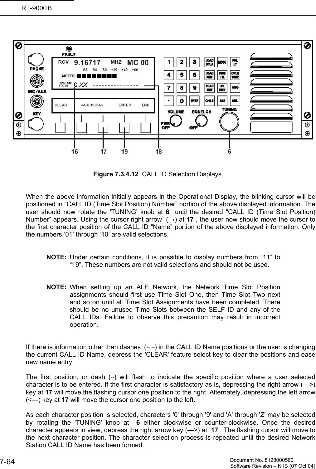          Document No. 8128000560  Software Revision &ndash; N1B (07 Oct 04) 7-64 RT-9000 B      Figure 7.3.4.12  CALL ID Selection Displays   When the above information initially appears in the Operational Display, the blinking cursor will be positioned in &ldquo;CALL ID (Time Slot Position) Number&rdquo; portion of the above displayed information. The user should now rotate the &lsquo;TUNING&rsquo; knob at 6   until the desired &ldquo;CALL ID (Time Slot Position) Number&rdquo; appears. Using the cursor right arrow  (&rarr;) at 17 , the user now should move the cursor to the first character position of the CALL ID &ldquo;Name&rdquo; portion of the above displayed information. Only the numbers &rsquo;01&rsquo; through &lsquo;10&rsquo; are valid selections.   NOTE: Under certain conditions, it is possible to display numbers from &ldquo;11&rdquo; to &ldquo;19&rdquo;. These numbers are not valid selections and should not be used.   NOTE: When setting up an ALE Network, the Network Time Slot Position assignments should first use Time Slot One, then Time Slot Two next and so on until all Time Slot Assignments have been completed. There should be no unused Time Slots between the SELF ID and any of the CALL IDs. Failure to observe this precaution may result in incorrect operation.   If there is information other than dashes  (-- --) in the CALL ID Name positions or the user is changing the current CALL ID Name, depress the 'CLEAR' feature select key to clear the positions and ease new name entry.    The first position, or dash (--) will flash to indicate the specific position where a user selected character is to be entered. If the first character is satisfactory as is, depressing the right arrow (&mdash;>) key at 17 will move the flashing cursor one position to the right. Alternately, depressing the left arrow (<&mdash;) key at 17 will move the cursor one position to the left.  As each character position is selected, characters '0' through '9' and 'A' through 'Z' may be selected by rotating the 'TUNING' knob at  6 either clockwise or counter-clockwise. Once the desired character appears in view, depress the right arrow key (&mdash;>) at  17 . The flashing cursor will move to the next character position. The character selection process is repeated until the desired Network Station CALL ID Name has been formed.  C XX   -- -- -- -- -- -- -- -- -- -- -- -- -- -- --   