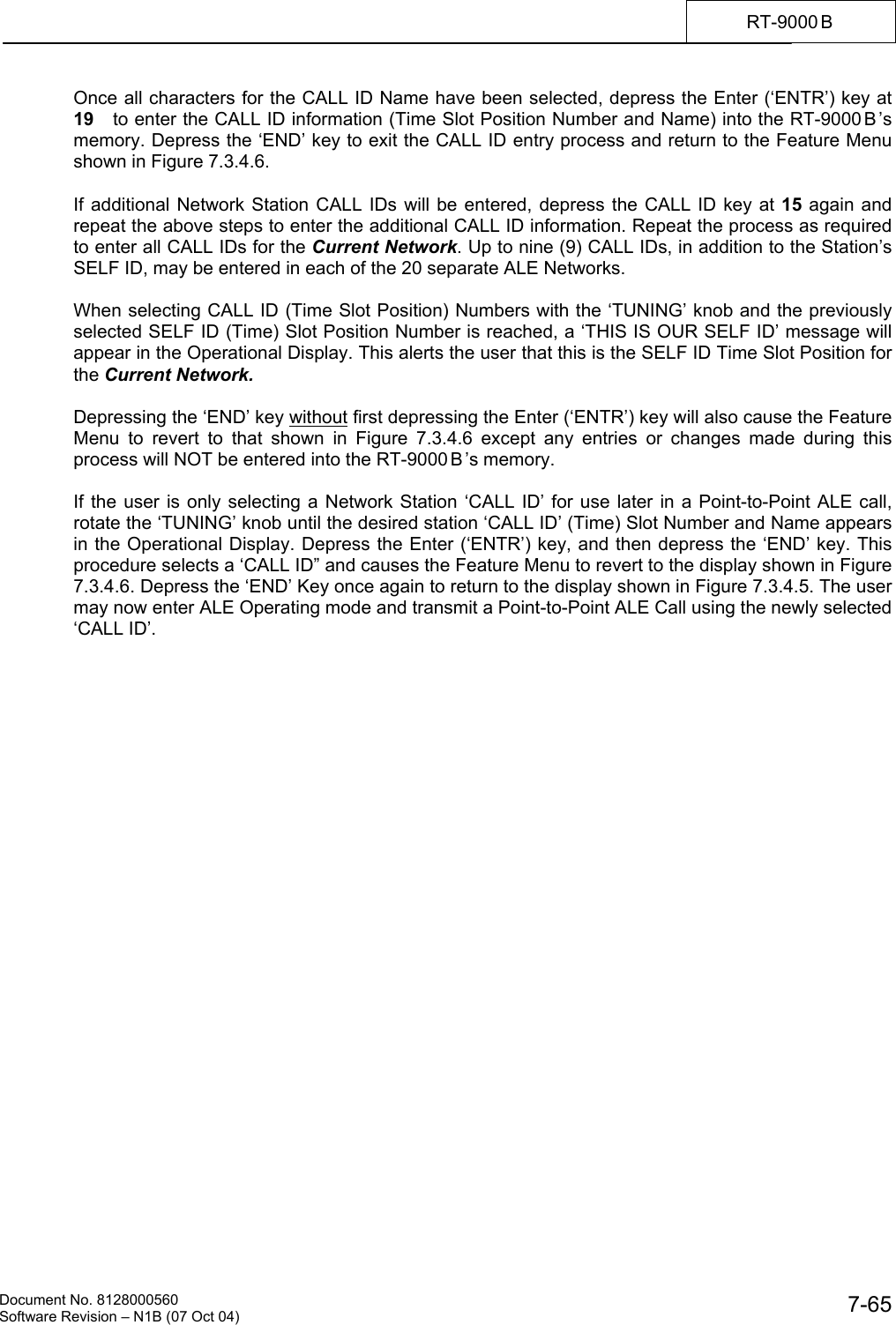    Document No. 8128000560    Software Revision &ndash; N1B (07 Oct 04)  7-65RT-9000 B  Once all characters for the CALL ID Name have been selected, depress the Enter (&lsquo;ENTR&rsquo;) key at 19   to enter the CALL ID information (Time Slot Position Number and Name) into the RT-9000 B &rsquo;s memory. Depress the &lsquo;END&rsquo; key to exit the CALL ID entry process and return to the Feature Menu shown in Figure 7.3.4.6.  If additional Network Station CALL IDs will be entered, depress the CALL ID key at 15 again and repeat the above steps to enter the additional CALL ID information. Repeat the process as required to enter all CALL IDs for the Current Network. Up to nine (9) CALL IDs, in addition to the Station&rsquo;s SELF ID, may be entered in each of the 20 separate ALE Networks.   When selecting CALL ID (Time Slot Position) Numbers with the &lsquo;TUNING&rsquo; knob and the previously selected SELF ID (Time) Slot Position Number is reached, a &lsquo;THIS IS OUR SELF ID&rsquo; message will appear in the Operational Display. This alerts the user that this is the SELF ID Time Slot Position for the Current Network.  Depressing the &lsquo;END&rsquo; key without first depressing the Enter (&lsquo;ENTR&rsquo;) key will also cause the Feature Menu to revert to that shown in Figure 7.3.4.6 except any entries or changes made during this process will NOT be entered into the RT-9000 B &rsquo;s memory.  If the user is only selecting a Network Station &lsquo;CALL ID&rsquo; for use later in a Point-to-Point ALE call, rotate the &lsquo;TUNING&rsquo; knob until the desired station &lsquo;CALL ID&rsquo; (Time) Slot Number and Name appears in the Operational Display. Depress the Enter (&lsquo;ENTR&rsquo;) key, and then depress the &lsquo;END&rsquo; key. This procedure selects a &lsquo;CALL ID&rdquo; and causes the Feature Menu to revert to the display shown in Figure 7.3.4.6. Depress the &lsquo;END&rsquo; Key once again to return to the display shown in Figure 7.3.4.5. The user may now enter ALE Operating mode and transmit a Point-to-Point ALE Call using the newly selected &lsquo;CALL ID&rsquo;. 