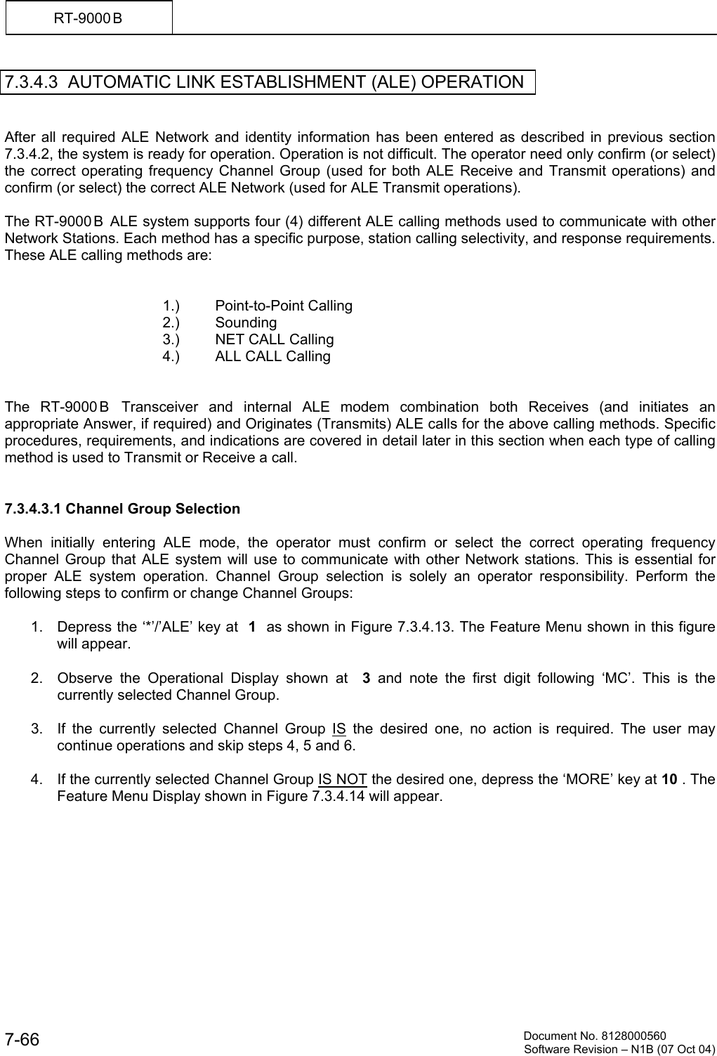          Document No. 8128000560  Software Revision &ndash; N1B (07 Oct 04) 7-66 RT-9000 B  7.3.4.3  AUTOMATIC LINK ESTABLISHMENT (ALE) OPERATION    After all required ALE Network and identity information has been entered as described in previous section 7.3.4.2, the system is ready for operation. Operation is not difficult. The operator need only confirm (or select) the correct operating frequency Channel Group (used for both ALE Receive and Transmit operations) and confirm (or select) the correct ALE Network (used for ALE Transmit operations).  The RT-9000 B  ALE system supports four (4) different ALE calling methods used to communicate with other Network Stations. Each method has a specific purpose, station calling selectivity, and response requirements. These ALE calling methods are:      1.) Point-to-Point Calling    2.) Sounding    3.) NET CALL Calling    4.) ALL CALL Calling   The RT-9000 B  Transceiver and internal ALE modem combination both Receives (and initiates an appropriate Answer, if required) and Originates (Transmits) ALE calls for the above calling methods. Specific procedures, requirements, and indications are covered in detail later in this section when each type of calling method is used to Transmit or Receive a call.   7.3.4.3.1 Channel Group Selection  When initially entering ALE mode, the operator must confirm or select the correct operating frequency Channel Group that ALE system will use to communicate with other Network stations. This is essential for proper ALE system operation. Channel Group selection is solely an operator responsibility. Perform the following steps to confirm or change Channel Groups:     1.  Depress the &lsquo;*&rsquo;/&rsquo;ALE&rsquo; key at  1  as shown in Figure 7.3.4.13. The Feature Menu shown in this figure will appear.  2.  Observe the Operational Display shown at  3 and note the first digit following &lsquo;MC&rsquo;. This is the currently selected Channel Group.  3.  If the currently selected Channel Group IS the desired one, no action is required. The user may continue operations and skip steps 4, 5 and 6.     4.  If the currently selected Channel Group IS NOT the desired one, depress the &lsquo;MORE&rsquo; key at 10 . The Feature Menu Display shown in Figure 7.3.4.14 will appear. 
