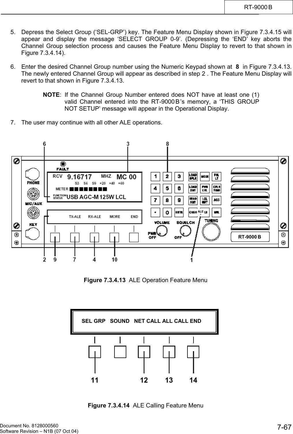    Document No. 8128000560    Software Revision &ndash; N1B (07 Oct 04)  7-67RT-9000 B  5.  Depress the Select Group (&lsquo;SEL-GRP&rsquo;) key. The Feature Menu Display shown in Figure 7.3.4.15 will appear and display the message &lsquo;SELECT GROUP 0-9&rsquo;. (Depressing the &lsquo;END&rsquo; key aborts the Channel Group selection process and causes the Feature Menu Display to revert to that shown in Figure 7.3.4.14).  6.  Enter the desired Channel Group number using the Numeric Keypad shown at  8  in Figure 7.3.4.13. The newly entered Channel Group will appear as described in step 2 . The Feature Menu Display will revert to that shown in Figure 7.3.4.13.  NOTE:  If the Channel Group Number entered does NOT have at least one (1) valid Channel entered into the RT-9000 B &rsquo;s memory, a &lsquo;THIS GROUP NOT SETUP&rsquo; message will appear in the Operational Display.  7.  The user may continue with all other ALE operations.      Figure 7.3.4.13  ALE Operation Feature Menu                  Figure 7.3.4.14  ALE Calling Feature Menu ALE*      SEL GRP   SOUND   NET CALL ALL CALL END  11 12 13 14RT-9000 B  